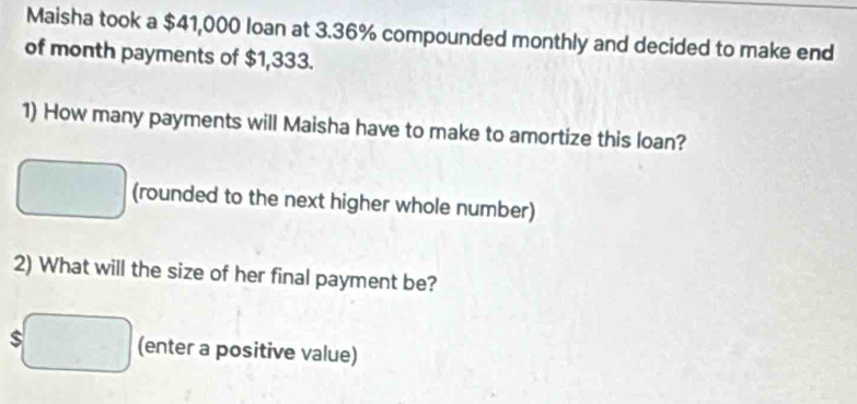 Maisha took a $41,000 loan at 3.36% compounded monthly and decided to make end 
of month payments of $1,333. 
1) How many payments will Maisha have to make to amortize this loan? 
(rounded to the next higher whole number) 
2) What will the size of her final payment be? 
(enter a positive value)