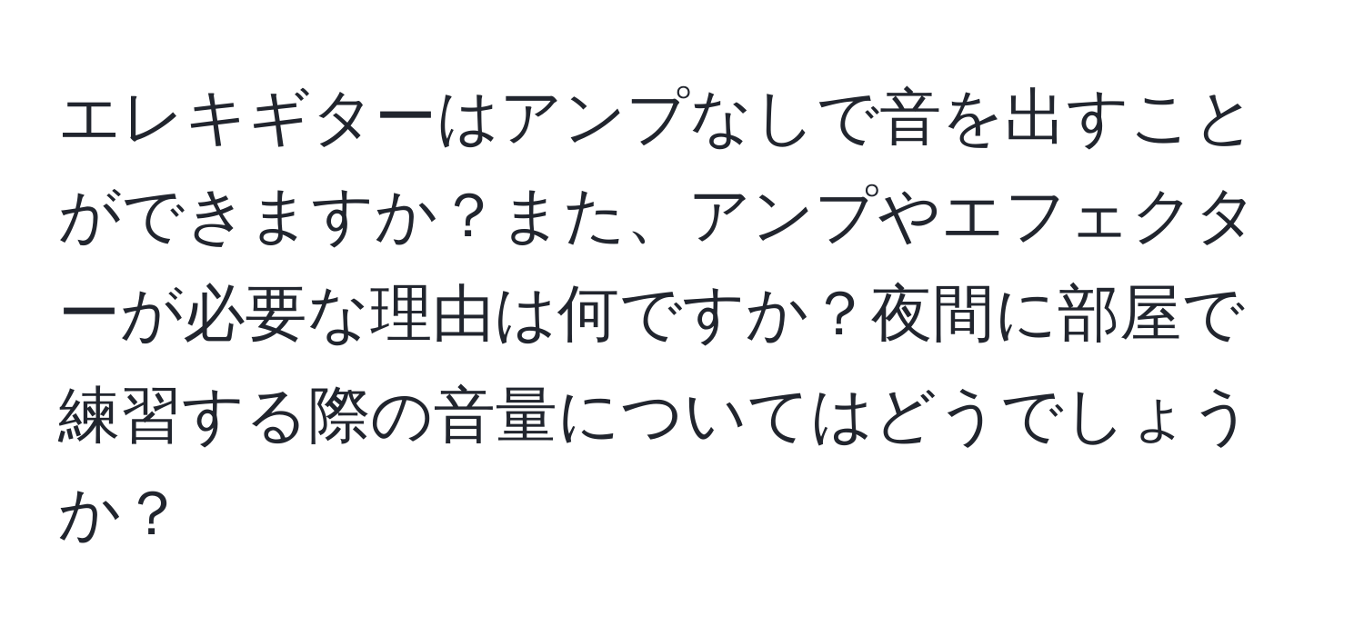 エレキギターはアンプなしで音を出すことができますか？また、アンプやエフェクターが必要な理由は何ですか？夜間に部屋で練習する際の音量についてはどうでしょうか？