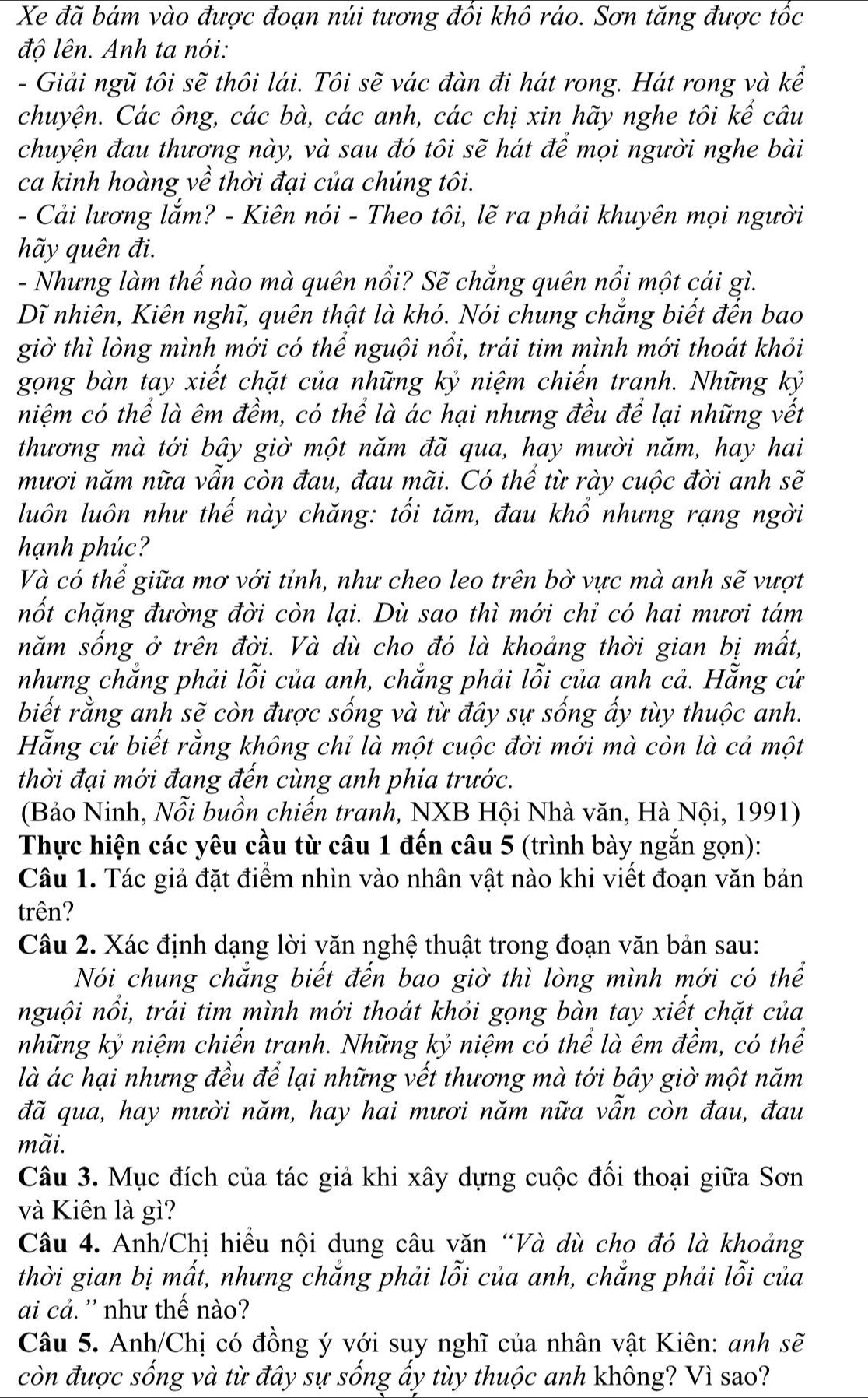 Xe đã bám vào được đoạn núi tương đổi khô ráo. Sơn tăng được tốc
độ lên. Anh ta nói:
- Giải ngũ tôi sẽ thôi lái. Tôi sẽ vác đàn đi hát rong. Hát rong và kể
chuyện. Các ông, các bà, các anh, các chị xin hãy nghe tôi kể câu
chuyện đau thương này, và sau đó tôi sẽ hát để mọi người nghe bài
ca kinh hoàng về thời đại của chúng tôi.
- Cải lương lắm? - Kiên nói - Theo tôi, lẽ ra phải khuyên mọi người
hãy quên đi.
- Nhưng làm thế nào mà quên nổi? Sẽ chẳng quên nổi một cái gì.
Dĩ nhiên, Kiên nghĩ, quên thật là khó. Nói chung chẳng biết đến bao
giờ thì lòng mình mới có thể nguội nổi, trái tim mình mới thoát khỏi
gọng bàn tay xiết chặt của những kỷ niệm chiến tranh. Những kỷ
niệm có thể là êm đềm, có thể là ác hại nhưng đều để lại những vết
thương mà tới bây giờ một năm đã qua, hay mười năm, hay hai
mươi năm nữa vẫn còn đau, đau mãi. Có thể từ rày cuộc đời anh sẽ
luôn luôn như thế này chăng: tối tăm, đau khổ nhưng rạng ngời
hạnh phúc?
Và có thể giữa mơ với tỉnh, như cheo leo trên bờ vực mà anh sẽ vượt
nốt chặng đường đời còn lại. Dù sao thì mới chỉ có hai mươi tám
năm sống ở trên đời. Và dù cho đó là khoảng thời gian bị mất,
nhưng chắng phải lỗi của anh, chắng phải lỗi của anh cả. Hẵng cứ
biết rằng anh sẽ còn được sống và từ đây sự sống ấy tùy thuộc anh.
Hẵng cứ biết rằng không chỉ là một cuộc đời mới mà còn là cả một
thời đại mới đang đến cùng anh phía trước.
(Bảo Ninh, Nỗi buồn chiến tranh, NXB Hội Nhà văn, Hà Nội, 1991)
Thực hiện các yêu cầu từ câu 1 đến câu 5 (trình bày ngắn gọn):
Câu 1. Tác giả đặt điểm nhìn vào nhân vật nào khi viết đoạn văn bản
trên?
Câu 2. Xác định dạng lời văn nghệ thuật trong đoạn văn bản sau:
Nói chung chắng biết đến bao giờ thì lòng mình mới có thể
nguội nổi, trái tim mình mới thoát khỏi gọng bàn tay xiết chặt của
những kỷ niệm chiến tranh. Những kỷ niệm có thể là êm đềm, có thể
là ác hại nhưng đều để lại những vết thương mà tới bây giờ một năm
đã qua, hay mười năm, hay hai mươi năm nữa vẫn còn đau, đau
mãi.
Câu 3. Mục đích của tác giả khi xây dựng cuộc đối thoại giữa Sơn
và Kiên là gì?
Câu 4. Anh/Chị hiểu nội dung câu văn “Và dù cho đó là khoảng
thời gian bị mất, nhưng chắng phải lỗi của anh, chắng phải lỗi của
ai cả. '' như thế nào?
Câu 5. Anh/Chị có đồng ý với suy nghĩ của nhân vật Kiên: anh : se
còn được sống và từ đây sự sống ấy tùy thuộc anh không? Vì sao?