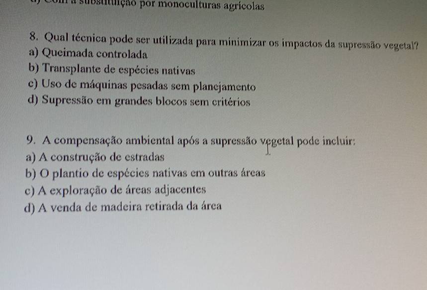 a substituição por monoculturas agrícolas
8. Qual técnica pode ser utilizada para minimizar os impactos da supressão vegetal?
a) Queimada controlada
b) Transplante de espécies nativas
c) Uso de máquinas pesadas sem planejamento
d) Supressão em grandes blocos sem critérios
9. A compensação ambiental após a supressão vegetal pode incluir:
a) A construção de estradas
b) O plantio de espécies nativas em outras áreas
c) A exploração de áreas adjacentes
d) A venda de madeira retirada da área