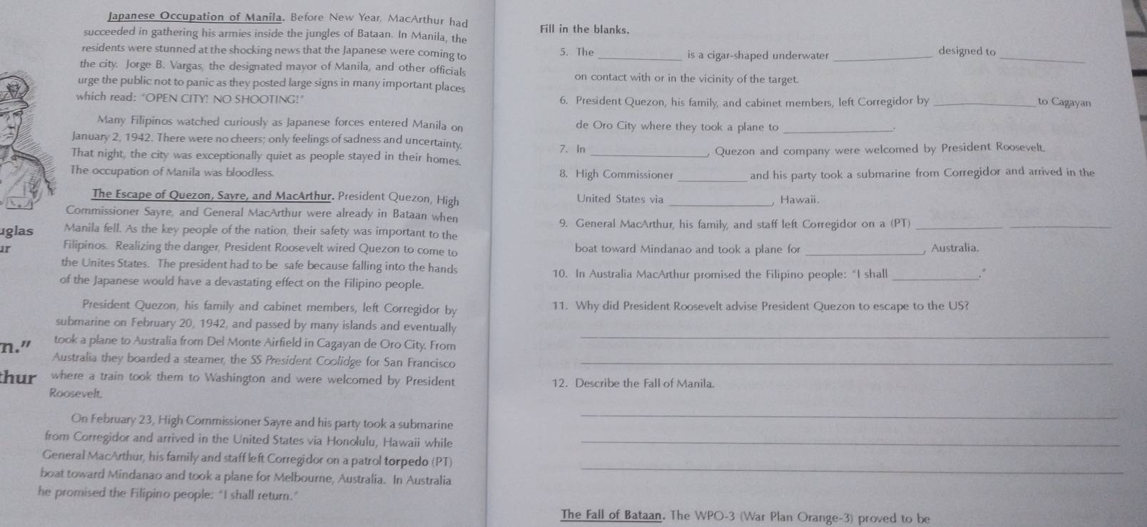 Japanese Occupation of Manila. Before New Year, MacArthur had Fill in the blanks.
succeeded in gathering his armies inside the jungles of Bataan. In Manila, the
residents were stunned at the shocking news that the Japanese were coming to 5. The_ is a cigar-shaped underwater _designed to_
the city. Jorge B. Vargas, the designated mayor of Manila, and other officials on contact with or in the vicinity of the target.
urge the public not to panic as they posted large signs in many important places
which read: “OPEN CITY! NO SHOOTING!” 6. President Quezon, his family, and cabinet members, left Corregidor by _to Cagayan
Many Filipinos watched curiously as Japanese forces entered Manila on de Oro City where they took a plane to_
January 2, 1942. There were no cheers; only feelings of sadness and uncertainty 7.In
That night, the city was exceptionally quiet as people stayed in their homes _, Quezon and company were welcomed by President Roosevelt.
The occupation of Manila was bloodless. 8. High Commissioner _and his party took a submarine from Corregidor and arrived in the
The Escape of Quezon, Savre, and MacArthur. President Quezon, High United States via _Hawaii
Commissioner Sayre, and General MacArthur were already in Bataan when
uglas Manila fell. As the key people of the nation, their safety was important to the 9. General MacArthur, his family, and staff left Corregidor on a (PT)_
_
1r Filipinos. Realizing the danger, President Roosevelt wired Quezon to come to boat toward Mindanao and took a plane for _, Australia.
the Unites States. The president had to be safe because falling into the hands
10. In Australia MacArthur promised the Filipino people:“I shall _."
of the Japanese would have a devastating effect on the Filipino people.
President Quezon, his family and cabinet members, left Corregidor by 11. Why did President Roosevelt advise President Quezon to escape to the US?
submarine on February 20, 1942, and passed by many islands and eventually
n." took a plane to Australia from Del Monte Airfield in Cagayan de Oro City. From
_
Australia they boarded a steamer, the SS President Coolidge for San Francisco_
thur where a train took them to Washington and were welcomed by President 12. Describe the Fall of Manila.
Roosevelt.
On February 23, High Commissioner Sayre and his party took a submarine
_
from Corregidor and arrived in the United States via Honolulu, Hawaii while_
General MacArthur, his family and staff left Corregidor on a patrol torpedo (PT)
boat toward Mindanao and took a plane for Melbourne, Australia. In Australia
_
he promised the Filipino people: "I shall return."
The Fall of Bataan. The WPO-3 (War Plan Orange-3) proved to be