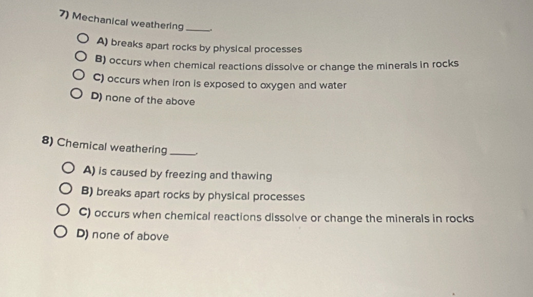 Mechanical weathering __.
A) breaks apart rocks by physical processes
B) occurs when chemical reactions dissolve or change the minerals in rocks
C) occurs when iron is exposed to oxygen and water
D) none of the above
8) Chemical weathering_ ,
A) is caused by freezing and thawing
B) breaks apart rocks by physical processes
C) occurs when chemical reactions dissolve or change the minerals in rocks
D) none of above