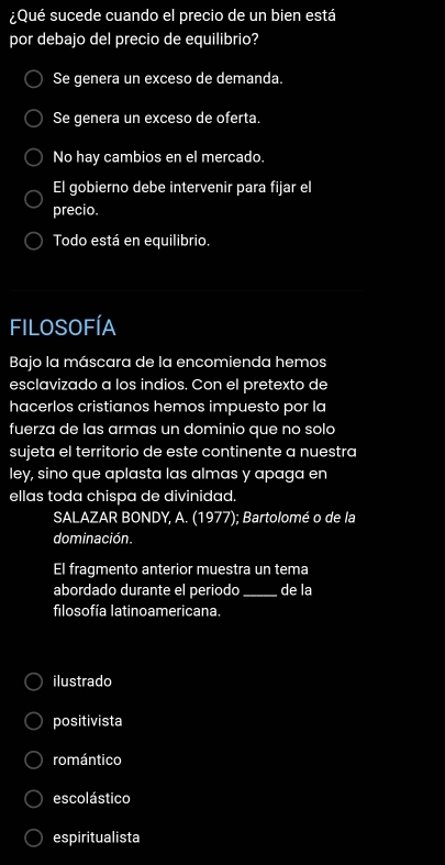 ¿Qué sucede cuando el precio de un bien está
por debajo del precio de equilibrio?
Se genera un exceso de demanda.
Se genera un exceso de oferta.
No hay cambios en el mercado
El gobierno debe intervenir para fijar el
precio.
Todo está en equilibrio.
filosofíA
Bajo la máscara de la encomienda hemos
esclavizado a los indios. Con el pretexto de
hacerlos cristianos hemos impuesto por la
fuerza de las armas un dominio que no solo
sujeta el territorio de este continente a nuestra
ley, sino que aplasta las almas y apaga en
ellas toda chispa de divinidad.
SALAZAR BONDY, A. (1977); Bartolomé o de la
dominación.
El fragmento anterior muestra un tema
abordado durante el periodo _de la
filosofía latinoamericana.
ilustrado
positivista
romántico
escolástico
espiritualista