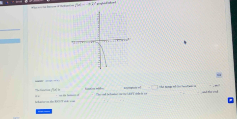 What are the fratures of the function f(x)=-2(2)^x gnaghend be kow 
Aeeet o - 
The function f(x)= _ nction w i _Aymptote of_ The range of the fanction is and 
in in - on its domain of . The end belavice on the LKFT side is sa 
h h as ne on the RIG IIT s =