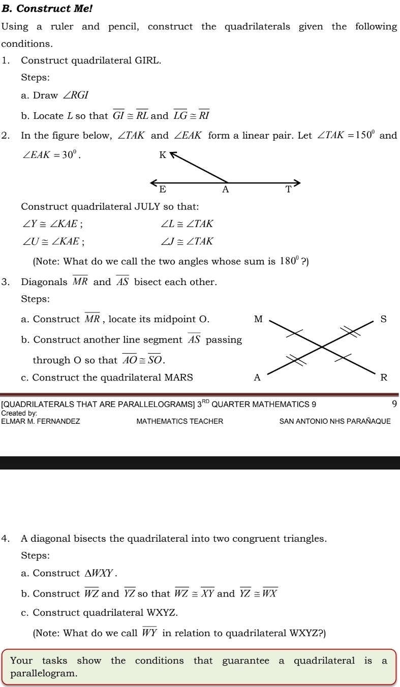 Construct Me! 
Using a ruler and pencil, construct the quadrilaterals given the following 
conditions. 
1. Construct quadrilateral GIRL. 
Steps: 
a. Draw ∠ RGI
b. Locate L so that overline GI≌ overline RL and overline LG≌ overline RI
2. In the figure below, ∠ TAK and ∠ EAK form a linear pair. Let ∠ TAK=150° and
∠ EAK=30°. 
Construct quadrilateral JULY so that:
∠ Y≌ ∠ KAE
∠ L≌ ∠ TAK
∠ U≌ ∠ KAE.
∠ J≌ ∠ TAK
(Note: What do we call the two angles whose sum is 180° ?) 
3. Diagonals overline MR and overline AS bisect each other. 
Steps: 
a. Construct overline MR , locate its midpoint O. 
b. Construct another line segment overline AS passing 
through O so that overline AO≌ overline SO. 
c. Construct the quadrilateral MARS
[QUADRILATERALS THAT ARE PARALLELOGRAMS] 3^(RD) QUARTER MATHEMATICS 9 9 
Created by: 
ELMAR M. FERNANDEZ MATHEMATICS TEACHER SAN ANTONIO NHS PARAÑAQUE 
4. A diagonal bisects the quadrilateral into two congruent triangles. 
Steps: 
a. Construct △ WXY. 
b. Construct overline WZ and overline YZ so that overline WZ≌ overline XY and overline YZ≌ overline WX
c. Construct quadrilateral WXYZ. 
(Note: What do we call overline WY in relation to quadrilateral WXYZ?) 
Your tasks show the conditions that guarantee a quadrilateral is a 
parallelogram.