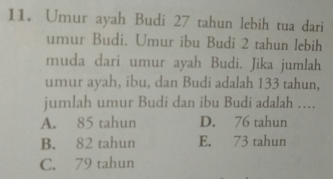 Umur ayah Budi 27 tahun lebih tua dari
umur Budi. Umur ibu Budi 2 tahun lebih
muda dari umur ayah Budi. Jika jumlah
umur ayah, ibu, dan Budi adalah 133 tahun,
jumlah umur Budi dan ibu Budi adalah …
A. 85 tahun D. 76 tahun
B. 82 tahun E. 73 tahun
C. 79 tahun