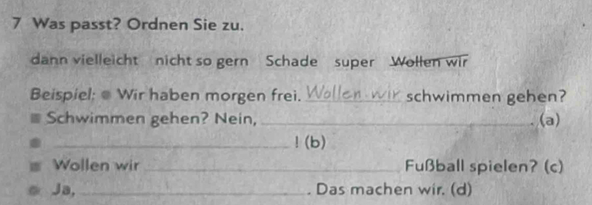 Was passt? Ordnen Sie zu. 
dann vielleicht nicht so gern Schade super Wollen wir 
Beispiel: Wir haben morgen frei._ schwimmen gehen? 
Schwimmen gehen? Nein, _(a) 
_!(b) 
Wollen wir_ Fußball spielen? (c) 
Ja, _. Das machen wir. (d)