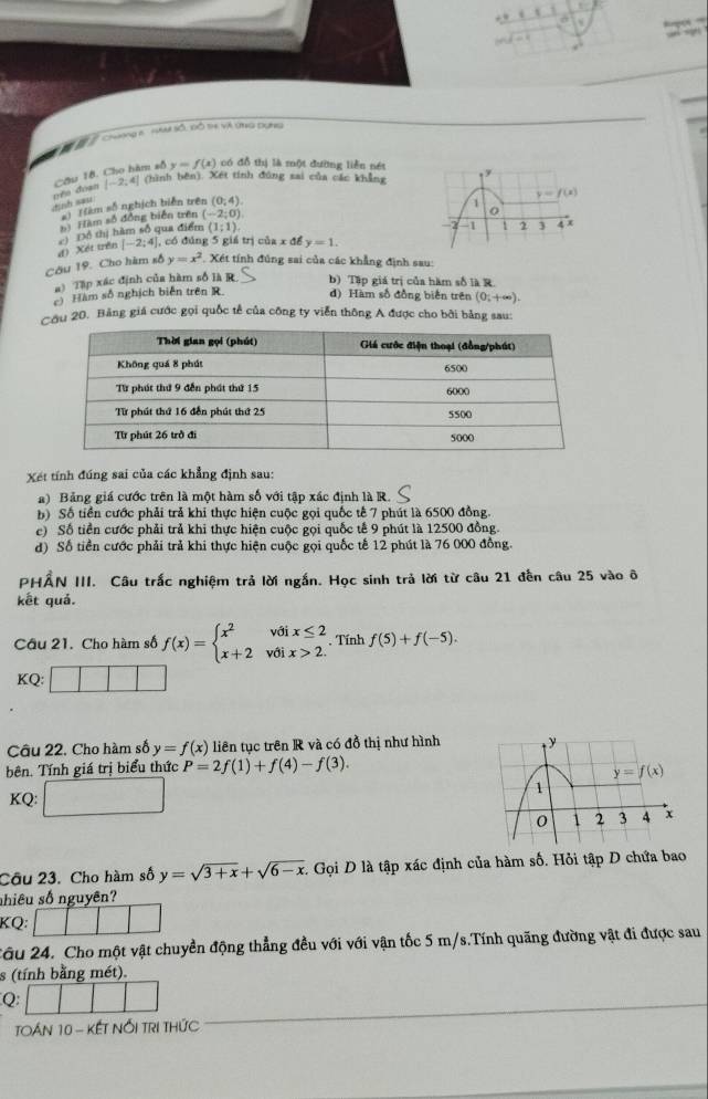 a s
M  Chơng e tm số, Bồ th Và ứng dụng
Cầu 18. Cho hàm số y=f(x) có đỗ thị là một đường liễn nét
định sau nén doàn |-2,4|
(hình bên). Xét tính đúng sai của các khẳng
y=f(x)
s) (àm số nghịch biển trên (0,4). y
1
h) Hàm số đồng biển trên (-2;0)
2 1 2
Đổ thị hàm số qua điểm (1;1). 4 x
Câu 19. Cho hàm số d) Xét trên [-2;4] , có đúng 5 giá trị của x để y=1.
y=x^2 , Xét tính đúng sai của các khẳng định sau:
a) Tập xác định của hàm số là R. b) Tập giá trị của hàm số là R.
c) Hàm số nghịch biến trên R. d) Hàm số đồng biến trên (0;+∈fty ).
Cầu 20. Bảng giá cước gọi quốc tế của công ty viễn thông A được cho bởi bằng sau:
Xét tính đúng sai của các khẳng định sau:
a) Bảng giá cước trên là một hàm số với tập xác định là R.
b) Số tiền cước phải trả khi thực hiện cuộc gọi quốc tế 7 phút là 6500 đồng.
c) Số tiền cước phải trả khi thực hiện cuộc gọi quốc tế 9 phút là 12500 đồng.
d) Số tiền cước phải trả khi thực hiện cuộc gọi quốc tế 12 phút là 76 000 đồng.
PHẤN III. Câu trắc nghiệm trả lời ngắn. Học sinh trả lời từ câu 21 đến câu 25 vào ô
kết quả.
Cầu 21. Cho hàm số f(x)=beginarrayl x^2voix≤ 2 x+2voix>2.endarray.. Tính f(5)+f(-5).
KQ:
Câu 22. Cho hàm số y=f(x) liên tục trên R và có đồ thị như hình
bên. Tính giá trị biểu thức P=2f(1)+f(4)-f(3).
KQ: 
Câu 23. Cho hàm số y=sqrt(3+x)+sqrt(6-x) 1 Gọi D là tập xác định của hàm số. Hỏi tập D chứa bao
nhiêu số nguyên?
KQ:
2âu 24. Cho một vật chuyển động thẳng đều với với vận tốc 5 m/s.Tính quãng đường vật đi được sau
s (tính bằng mét).
Q
TOáN 10 - KếT NổI TRI THứC