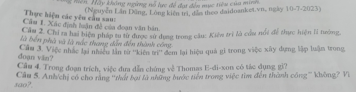 ng nn . Hãy không ngừng nỗ lực để đạt đến mục tiêu của mình. 
(Nguyễn Lân Dũng, Lòng kiên trì, dẫn theo daidoanket.vn, ngày 10-7-2023) 
Thực hiện các yêu cầu sau: 
Câu 1. Xác định luận đề của đoạn văn bản. 
Câu 2. Chỉ ra hai biện pháp tụ từ được sử dụng trong câu: Kiên trì là cầu nối để thực hiện lí tưởng, 
là bến phà và là nắc thang dẫn đến thành công. 
Câu 3. Việc nhắc lại nhiều lần từ “kiên trì” đem lại hiệu quả gì trong việc xây dựng lập luận trong 
đoạn văn? 
Câu 4. Trong đoạn trích, việc đưa dẫn chứng về Thomas E-di-xon có tác dụng gì? 
Câu 5. Anh/chị có cho rằng “thất bại là những bước tiến trong việc tìm đến thành công” không? Vì 
sao?.