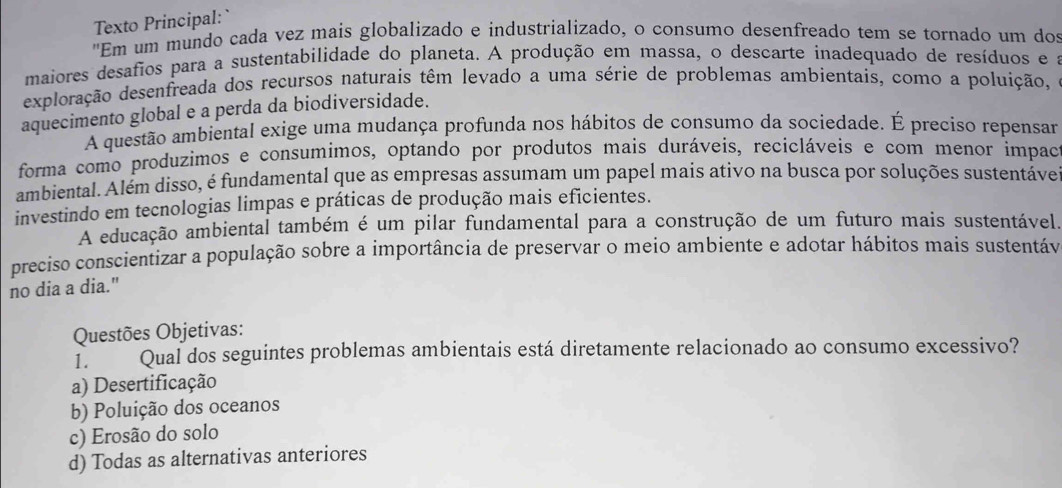 Texto Principal: 
"Em um mundo cada vez mais globalizado e industrializado, o consumo desenfreado tem se tornado um dos
maiores desafios para a sustentabilidade do planeta. A produção em massa, o descarte inadequado de resíduos e a
exploração desenfreada dos recursos naturais têm levado a uma série de problemas ambientais, como a poluíção, 
aquecimento global e a perda da biodiversidade.
A questão ambiental exige uma mudança profunda nos hábitos de consumo da sociedade. É preciso repensar
forma como produzimos e consumimos, optando por produtos mais duráveis, recicláveis e com menor impac
ambiental. Além disso, é fundamental que as empresas assumam um papel mais ativo na busca por soluções sustentáve
investindo em tecnologias limpas e práticas de produção mais eficientes.
A educação ambiental também é um pilar fundamental para a construção de um futuro mais sustentável.
preciso conscientizar a população sobre a importância de preservar o meio ambiente e adotar hábitos mais sustentáv
no dia a dia."
Questões Objetivas:
1. Qual dos seguintes problemas ambientais está diretamente relacionado ao consumo excessivo?
a) Desertificação
b) Poluição dos oceanos
c) Erosão do solo
d) Todas as alternativas anteriores