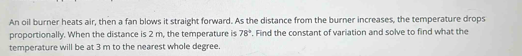 An oil burner heats air, then a fan blows it straight forward. As the distance from the burner increases, the temperature drops 
proportionally. When the distance is 2 m, the temperature is 78°. Find the constant of variation and solve to find what the 
temperature will be at 3 m to the nearest whole degree.