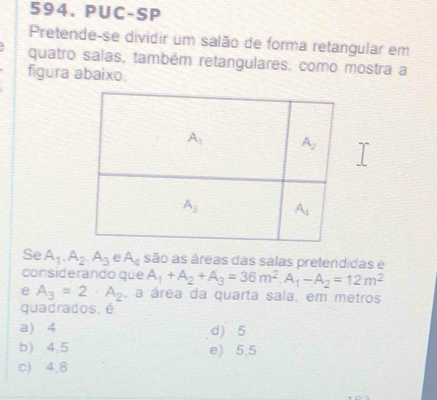 PUC-SP
Pretende-se dividir um salão de forma retangular em
quatro salas, também retangulares, como mostra a
figura abaixo.
Se A_1.A_2.A_3 A_4 são as áreas das salas pretendidas e
considerando que A_1+A_2+A_3=36m^2.A_1-A_2=12m^2
e A_3=2· A_2 a área da quarta sala, em metros
quadrados. é
a) 4 d) 5
b) 4.5 e) 5.5
c) 4,8