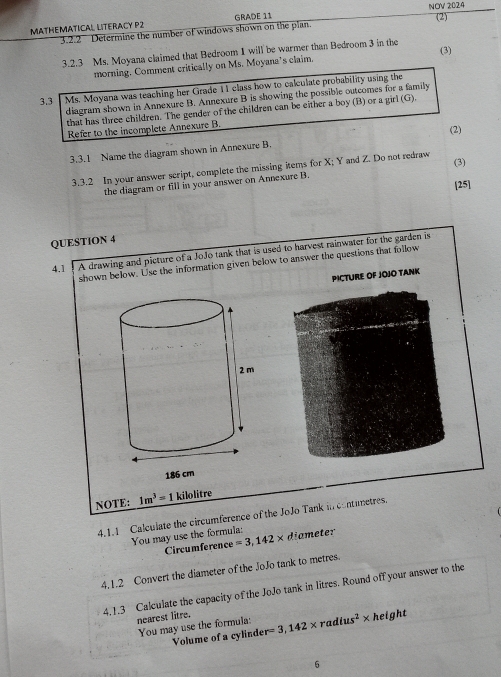 MATHEMATICAL LITERACY P2 GRADE 11 NOV 2024 (2) 
3.2.2 Determine the number of windows shown on the plan. 
3.2.3 Ms. Moyana claimed that Bedroom I will be warmer than Bedroom 3 in the (3) 
morning. Comment critically on Ms. Moyana’s claim. 
3.3 Ms. Moyana was teaching her Grade 11 class how to calculate probability using the 
diagram shown in Annexure B. Annexure B is showing the possible outcomes for a family 
that has three children. The gender of the children can be either a boy (B) or a girl (G). 
Refer to the incomplete Annexure B. (2) 
3.3.1 Name the diagram shown in Annexure B. 
3.3.2 In your answer script, complete the missing items for X; Y and Z. Do not redraw (3) 
[25] 
the diagram or fill in your answer on Annexure B. 
QUESTION 4 
4.1 A drawing and picture of a JoJo tank that is used to harvest rainwater for the garden is 
shown below. Use the information given below to answer the questions that follow 
PICTURE OF JOJO TANK 
NOTE: 1m^3=1 kilolitre 
4.1.1 Calculate the circumference of the JoJo Tank in contunetres. 
You may use the formula: amet 
Circumference =3,142* d
4.1.2 Convert the diameter of the JoJo tank to metres. 
4,1.3 Calculate the capacity of the JoJo tank in litres. Round off your answer to the 
nearest litre. 
You may use the formula: r=3,142* radius^2* height
Volume of a cylinde