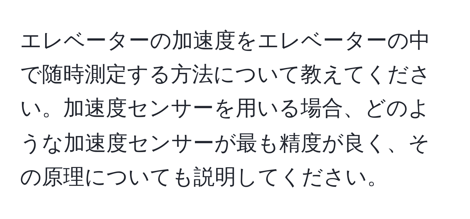 エレベーターの加速度をエレベーターの中で随時測定する方法について教えてください。加速度センサーを用いる場合、どのような加速度センサーが最も精度が良く、その原理についても説明してください。