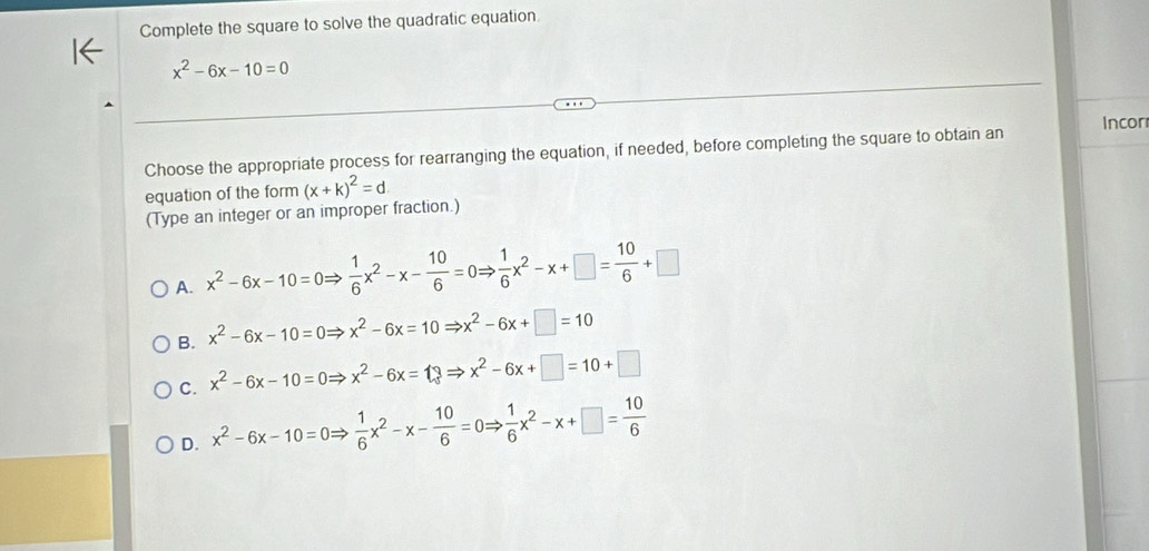 Complete the square to solve the quadratic equation
x^2-6x-10=0
Choose the appropriate process for rearranging the equation, if needed, before completing the square to obtain an Incor
equation of the form (x+k)^2=d
(Type an integer or an improper fraction.)
A. x^2-6x-10=0Rightarrow  1/6 x^2-x- 10/6 =0Rightarrow  1/6 x^2-x+□ = 10/6 +□
B. x^2-6x-10=0Rightarrow x^2-6x=10Rightarrow x^2-6x+□ =10
C. x^2-6x-10=0Rightarrow x^2-6x=13Rightarrow x^2-6x+□ =10+□
D. x^2-6x-10=0Rightarrow  1/6 x^2-x- 10/6 =0Rightarrow  1/6 x^2-x+□ = 10/6 