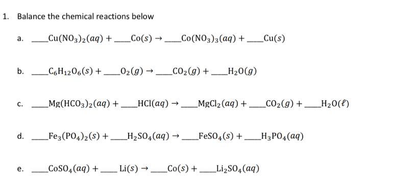 Balance the chemical reactions below 
a. _ Cu(NO_3)_2(aq)+ _  Co(s)to _ Co(NO_3)_3(aq)+ _  Cu(s)
b. _ C_6H_12O_6(s)+ _  O_2(g)to _ CO_2(g)+ _ H_2O(g)
C. _ Mg(HCO_3)_2(aq)+ _ HCl(aq)to _ MgCl_2(aq)+ _  CO_2(g)+ _ H_2O(ell )
d. _ Fe_3(PO_4)_2(s)+ _ H_2SO_4(aq)to _ FeSO_4(s)+ _ H_3PO_4(aq)
e. _ CoSO_4(aq)+ _  Li(s)to _ Co(s)+ _ Li_2SO_4(aq)