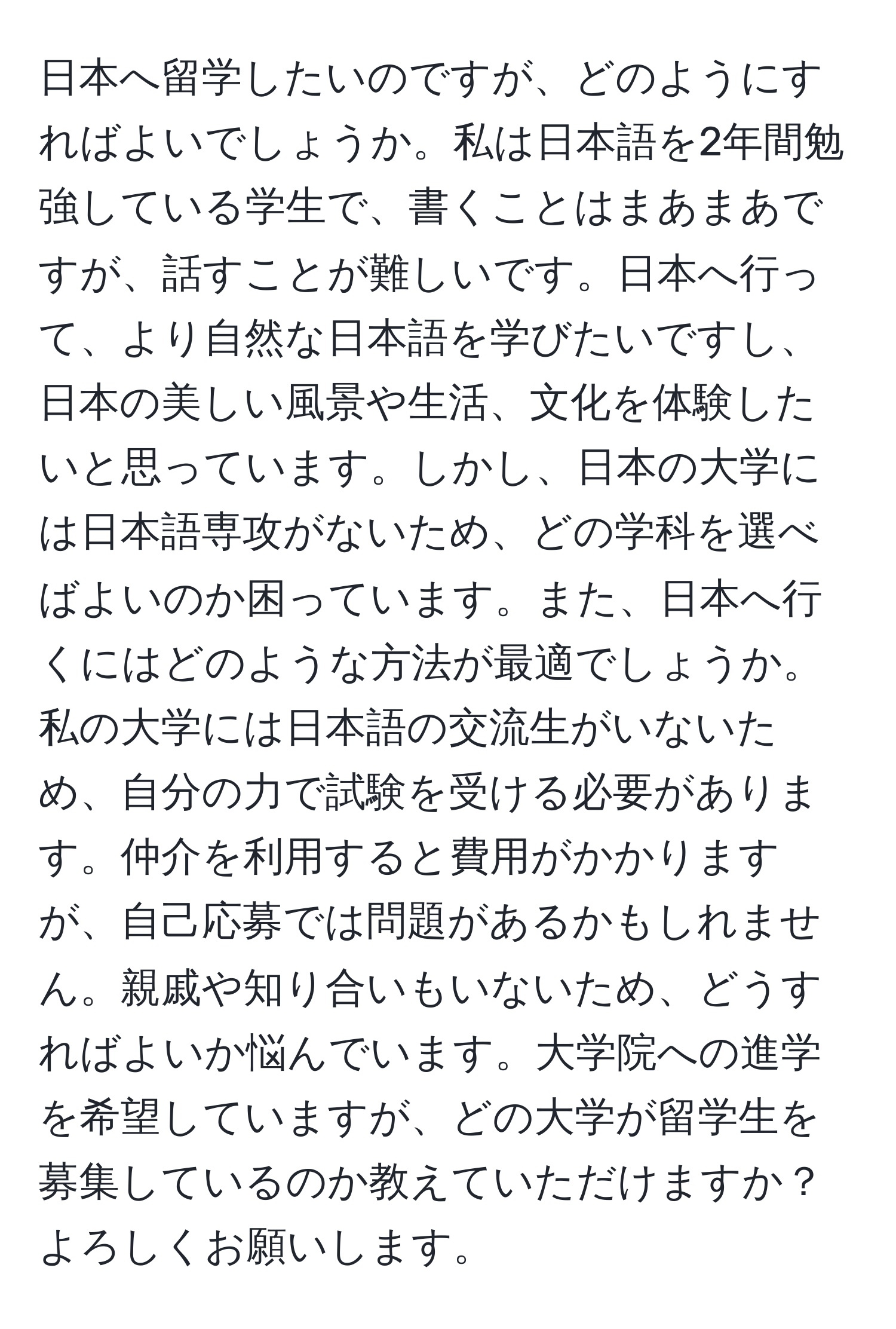 日本へ留学したいのですが、どのようにすればよいでしょうか。私は日本語を2年間勉強している学生で、書くことはまあまあですが、話すことが難しいです。日本へ行って、より自然な日本語を学びたいですし、日本の美しい風景や生活、文化を体験したいと思っています。しかし、日本の大学には日本語専攻がないため、どの学科を選べばよいのか困っています。また、日本へ行くにはどのような方法が最適でしょうか。私の大学には日本語の交流生がいないため、自分の力で試験を受ける必要があります。仲介を利用すると費用がかかりますが、自己応募では問題があるかもしれません。親戚や知り合いもいないため、どうすればよいか悩んでいます。大学院への進学を希望していますが、どの大学が留学生を募集しているのか教えていただけますか？よろしくお願いします。