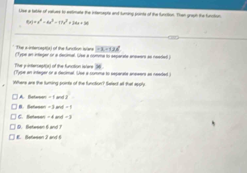 Use a table of vatues to estimate the intercepts and turning points of the function. Then graph the function
f(x)=x^4-4x^3-17x^2+24x+36
The x-intercept(s) of the function is/are -3, -12.6°
(Type an integer or a decimal. Use a comma to separate aneeers as needed.)
The y-intercept(s) of the function islare 36.
(Type an intager or a decimal. Use a comme to separate anewers as needed.)
Where are the turning points of the function? Select all that apply
A. Bettween - 1 and 2
B. Beteson -3 and - 1
C. Betwson -4 and -3
D. Between 6 and 7
E. Beteson 2 and 6