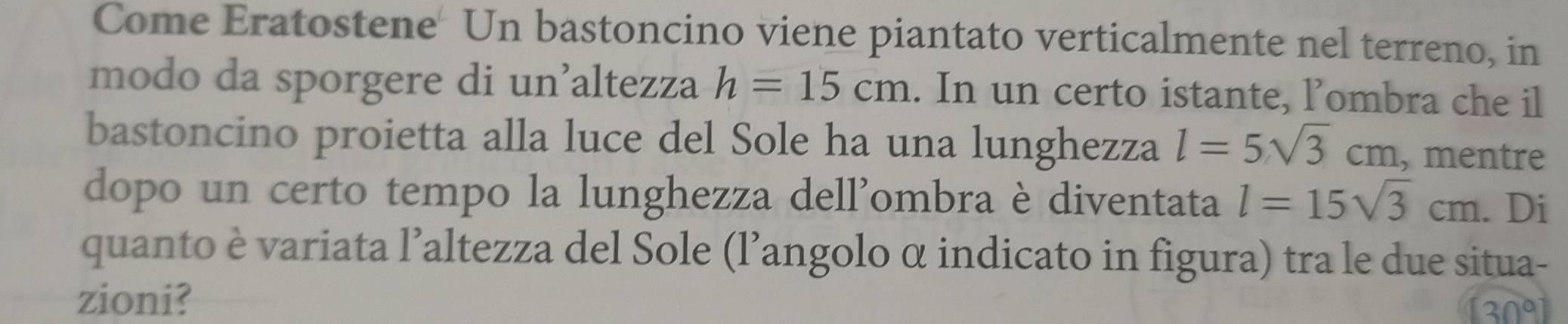 Come Eratostene Un bastoncino viene piantato verticalmente nel terreno, in 
modo da sporgere di un’altezza h=15cm. In un certo istante, lombra che il 
bastoncino proietta alla luce del Sole ha una lunghezza l=5sqrt(3)cm , mentre 
dopo un certo tempo la lunghezza dell'ombra è diventata l=15sqrt(3)cm. Di 
quanto è variata l’altezza del Sole (l’angolo α indicato in figura) tra le due situa- 
zioni?
30°