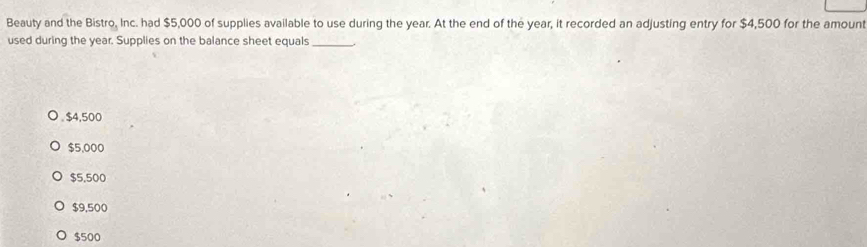 Beauty and the Bistro, Inc. had $5,000 of supplies available to use during the year. At the end of the year, it recorded an adjusting entry for $4,500 for the amount
used during the year. Supplies on the balance sheet equals_. $4,500
$5,000
$5,500
$9,500
$500