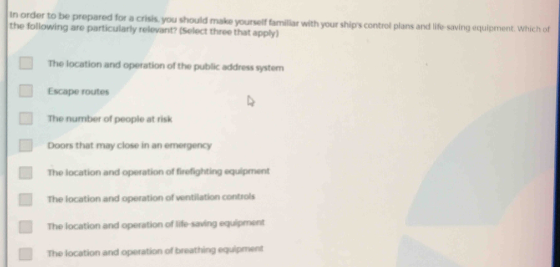 In order to be prepared for a crisis, you should make yourself familiar with your ship's control plans and life-saving equipment. Which of
the following are particularly relevant? (Select three that apply)
The location and operation of the public address system
Escape routes
The number of people at risk
Doors that may close in an emergency
The location and operation of firefighting equipment
The location and operation of ventilation controls
The location and operation of life-saving equipment
The location and operation of breathing equipment