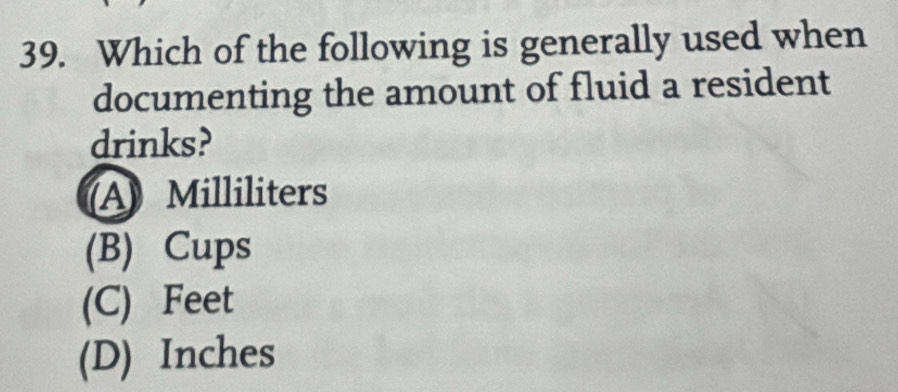 Which of the following is generally used when
documenting the amount of fluid a resident
drinks?
A Milliliters
(B) Cups
(C) Feet
(D) Inches