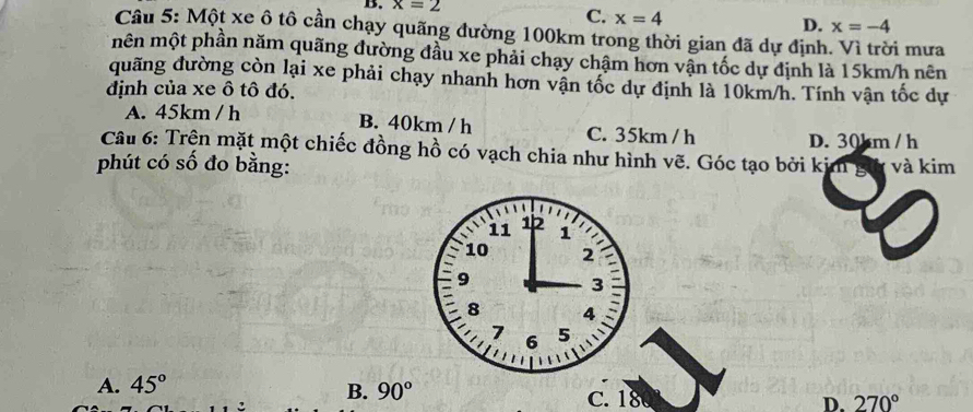 x=2
C. x=4
D. x=-4
Câu 5: Một xe ô tô cần chạy quãng đường 100km trong thời gian đã dự định. Vì trời mưa
mên một phần năm quãng đường đầu xe phải chạy chậm hơn vận tốc dự định là 15km/h nên
duãng đường còn lại xe phải chạy nhanh hơn vận tốc dự định là 10km/h. Tính vận tốc dự
định của xe ô tô đó.
A. 45km / h B. 40km / h C. 35km / h D. 30km / h
Câu 6: Trện mặt một chiếc đồng hồ có vạch chia như hình vẽ. Góc tạo bởi kim gữ và kim
phút có số đo bằng:
B.
A. 45° 90° D. 270°
C. 180