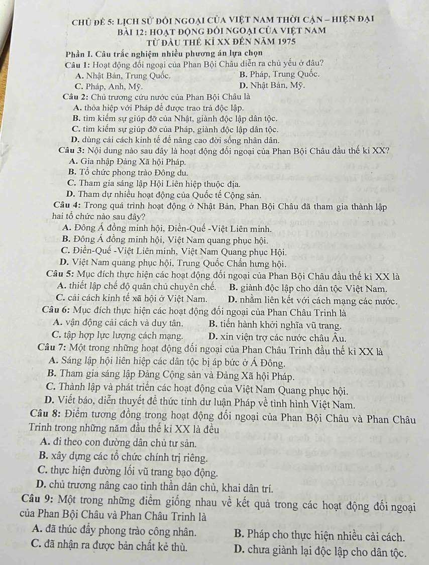 chủ đẻ 5: lịch sử đôi ngOại Của VIệT nAM thời cận - hiện đại
bài 12: hoạt động đôi ngoại của việt nam
từ đầu thẻ kỉ xX đến năm 1975
Phần I. Câu trắc nghiệm nhiều phương án lựa chọn
Câu 1: Hoạt động đối ngoại của Phan Bội Châu diễn ra chủ yếu ở đâu?
A. Nhật Bản, Trung Quốc. B. Pháp, Trung Quốc.
C. Pháp, Anh, Mỹ. D. Nhật Bản, Mỹ.
Câu 2: Chủ trương cứu nước của Phan Bội Châu là
A. thỏa hiệp với Pháp để được trao trả độc lập.
B. tìm kiếm sự giúp đỡ của Nhật, giành độc lập dân tộc.
C. tìm kiếm sự giúp đỡ của Pháp, giành độc lập dân tộc.
D. dùng cải cách kinh tế để nâng cao đời sống nhân dân.
Câu 3: Nội dung nào sau đây là hoạt động đối ngoại của Phan Bội Châu đầu thế ki XX?
A. Gia nhập Đảng Xã hội Pháp.
B. Tổ chức phong trào Đông du.
C. Tham gia sáng lập Hội Liên hiệp thuộc địa.
D. Tham dự nhiều hoạt động của Quốc tế Cộng sản.
Câu 4: Trong quá trình hoạt động ở Nhật Bản, Phan Bội Châu đã tham gia thành lập
hai tổ chức nào sau đây?
Á. Đông Á đồng minh hội, Điền-Quế -Việt Liên minh.
B. Đông Á đồng minh hội, Việt Nam quang phục hội.
C. Điền-Quế -Việt Liên minh, Việt Nam Quang phục Hội.
D. Việt Nam quang phục hội, Trung Quốc Chấn hưng hội.
Câu 5: Mục đích thực hiện các hoạt động đối ngoại của Phan Bội Châu đầu thế kỉ XX là
A. thiết lập chế độ quân chủ chuyên chế. B. giành độc lập cho dân tộc Việt Nam.
C. cải cách kinh tế xã hội ở Việt Nam. D. nhằm liên kết với cách mạng các nước.
Câu 6: Mục đích thực hiện các hoạt động đổi ngoại của Phan Châu Trinh là
A. vận động cải cách và duy tân. B. tiến hành khởi nghĩa vũ trang.
C. tập hợp lực lượng cách mạng. D. xin viện trợ các nước châu Âu.
Câu 7: Một trong những hoạt động đối ngoại của Phan Châu Trinh đầu thế ki XX là
A. Sáng lập hội liên hiệp các dân tộc bị áp bức ở Á Đông.
B. Tham gia sáng lập Đảng Cộng sản và Đảng Xã hội Pháp.
C. Thành lập và phát triển các hoạt động của Việt Nam Quang phục hội.
D. Viết báo, diễn thuyết đề thức tỉnh dư luận Pháp về tình hình Việt Nam.
Câu 8: Điểm tương đồng trong hoạt động đổi ngoại của Phan Bội Châu và Phan Châu
Trinh trong những năm đầu thế kỉ XX là đều
A. đi theo con dường dân chủ tư sản.
B. xây dựng các tổ chức chính trị riêng.
C. thực hiện đường lối vũ trang bạo động.
D. chủ trương nâng cao tinh thần dân chủ, khai dân trí.
Câu 9: Một trong những điểm giống nhau về kết quả trong các hoạt động đối ngoại
của Phan Bội Châu và Phan Châu Trinh là
A. đã thúc đầy phong trào công nhân.  B. Pháp cho thực hiện nhiều cải cách.
C. đã nhận ra được bản chất kẻ thù. D. chưa giành lại độc lập cho dân tộc.