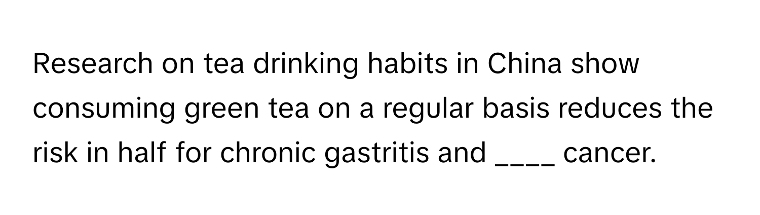 Research on tea drinking habits in China show consuming green tea on a regular basis reduces the risk in half for chronic gastritis and ____ cancer.