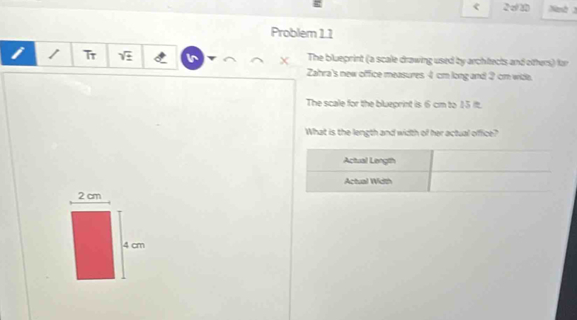 < 2σ20 Nanh 3 
Problem 1.1 
i Tr sqrt(± ) The blueprint (a scale drawing used by architects and otters) for 
X 
Zahra's new office measures 4 cm long and 2 cm wide. 
The scale for the blueprint is 6 cm to 15 it. 
What is the length and width of her actual office?
2 cm
4 cm