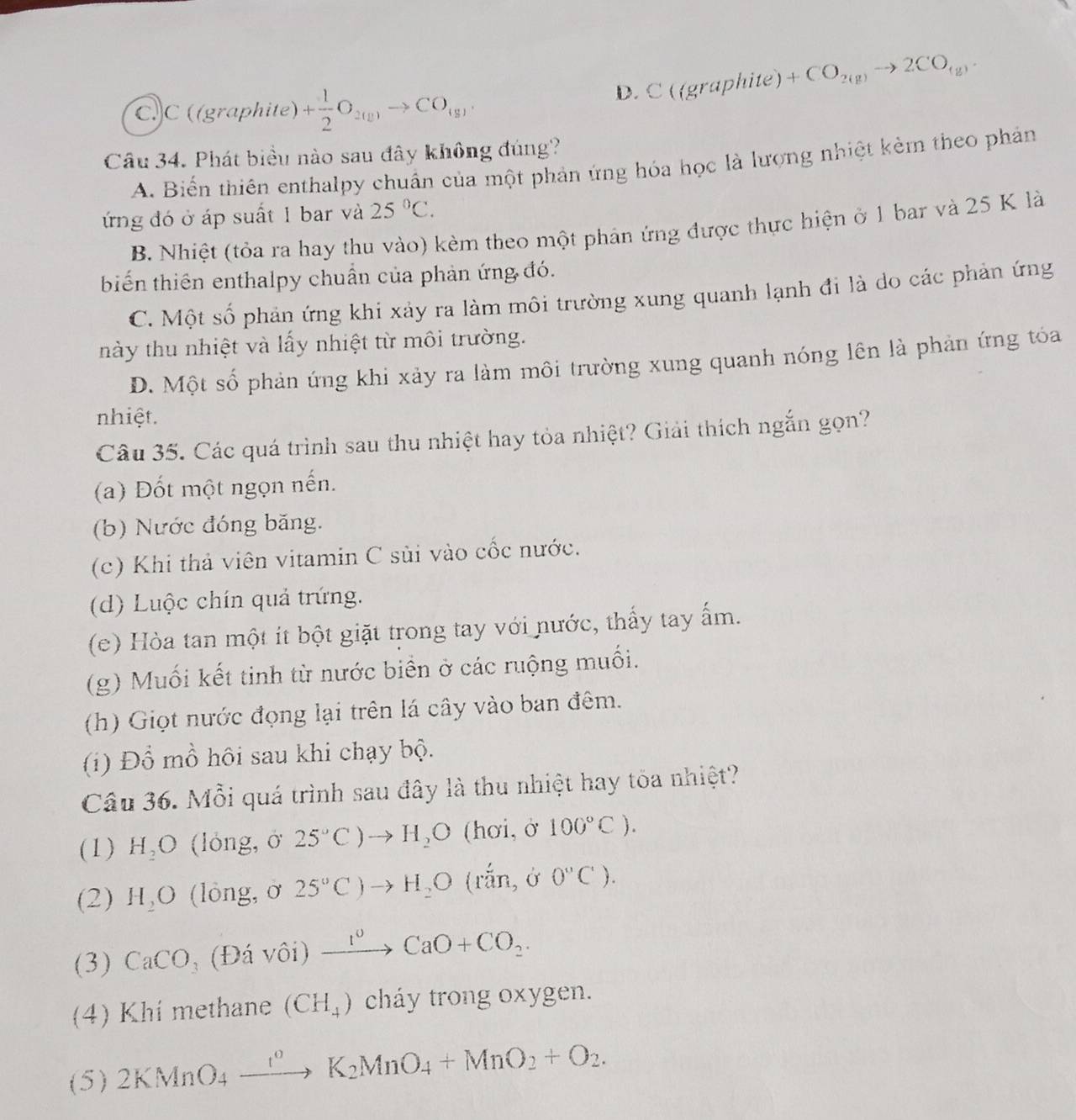 D. C((graphite)+CO_2(g)to 2CO_(g).
C.C ((graphite) + 1/2 O_2(g)to CO_(g),
Câu 34. Phát biểu nào sau đây không đúng?
A. Biến thiên enthalpy chuẩn của một phản ứng hóa học là lượng nhiệt kẻm theo phản
ứng đó ở áp suất 1 bar và 25°C.
B. Nhiệt (tỏa ra hay thu vào) kèm theo một phản ứng được thực hiện ở 1 bar và 25 K là
biến thiên enthalpy chuẩn của phản ứng đó.
C. Một số phản ứng khí xảy ra làm môi trường xung quanh lạnh đi là do các phản ứng
này thu nhiệt và lấy nhiệt từ môi trường.
D. Một số phản ứng khi xảy ra làm môi trường xung quanh nóng lên là phản ứng tóa
nhiệt.
Câu 35. Các quá trình sau thu nhiệt hay tỏa nhiệt? Giải thích ngắn gọn?
(a) Đốt một ngọn nến.
(b) Nước đóng băng.
(c) Khi thả viên vitamin C sùi vào cốc nước.
(d) Luộc chín quả trứng.
(e) Hòa tan một ít bột giặt trong tay với nước, thấy tay ấm.
(g) Muối kết tinh từ nước biển ở các ruộng muối.
(h) Giọt nước đọng lại trên lá cây vào ban đêm.
(i) Đồ mồ hôi sau khi chạy bộ.
Câu 36. Mỗi quá trình sau đây là thu nhiệt hay tòa nhiệt?
(1) H_2O (lỏng, ở 25°C)to H_2O (hơi,ở 100°C).
(2) H_2O (lòng, ờ 25°C)to H_2O (rắn, ở 0°C).
(3) CaCO (Đá vôi) xrightarrow I^vCaO+CO_2.
(4) Khí methane (CH_4) cháy trong oxygen.
(5) 2KMnO_4xrightarrow I°K_2MnO_4+MnO_2+O_2.