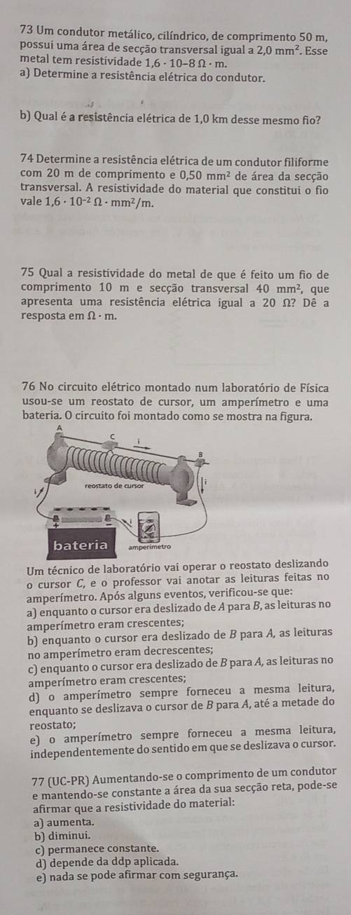 Um condutor metálico, cilíndrico, de comprimento 50 m,
possui uma área de secção transversal igual a 2,0mm^2. Esse
metal tem resistividade 1,6· 10-8Omega · n
a) Determine a resistência elétrica do condutor.
b) Qual é a resistência elétrica de 1,0 km desse mesmo fio?
74 Determine a resistência elétrica de um condutor filiforme
com 20 m de comprimento e 0,50mm^2 de área da secção
transversal. A resistividade do material que constitui o fio
vale 1,6· 10^(-2)Omega · mm^2/m.
75 Qual a resistividade do metal de que é feito um fio de
comprimento 10 m e secção transversal 40mm^2 ,que
apresenta uma resistência elétrica igual a 20 Ω? Dê a
resposta em Ω · m.
76 No circuito elétrico montado num laboratório de Física
usou-se um reostato de cursor, um amperímetro e uma
bateria. O circuito foi montado como se mostra na figura.
Um técnico de laboratório vai operar o reostato deslizando
o cursor C, e o professor vai anotar as leituras feitas no
amperímetro. Após alguns eventos, verificou-se que:
a) enquanto o cursor era deslizado de A para B, as leituras no
amperímetro eram crescentes;
b) enquanto o cursor era deslizado de B para A, as leituras
no amperímetro eram decrescentes;
c) enquanto o cursor era deslizado de B para A, as leituras no
amperímetro eram crescentes;
d) o amperímetro sempre forneceu a mesma leitura,
enquanto se deslizava o cursor de B para A, até a metade do
reostato;
e) o amperímetro sempre forneceu a mesma leitura,
independentemente do sentido em que se deslizava o cursor.
77 (UC-PR) Aumentando-se o comprimento de um condutor
e mantendo-se constante a área da sua secção reta, pode-se
afirmar que a resistividade do material:
a) aumenta.
b) diminui.
c) permanece constante.
d) depende da ddp aplicada.
e) nada se pode afirmar com segurança.