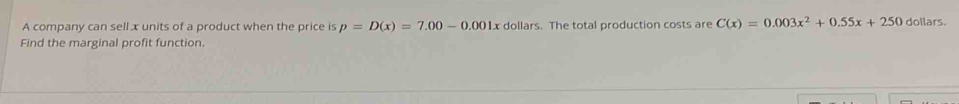 A company can sell x units of a product when the price is p=D(x)=7.00-0.001x dollars. The total production costs are C(x)=0.003x^2+0.55x+250 dollars. 
Find the marginal profit function.