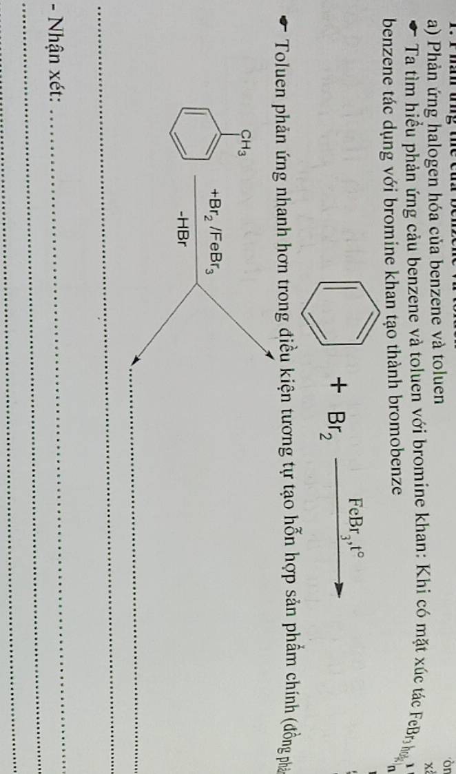 Phản ứng halogen hóa của benzene và toluen 
òr 
x 
Ta tìm hiều phản ứng cảu benzene và toluen với bromine khan: Khi có mặt xúc tác FeBr o 1 
benzene tác dụng với bromine khan tạo thành bromobenze 
frac |ABCE| +Br_2frac FeBr_3t° 4 
Toluen phản ứng nhanh hơn trong điều kiện tương tự tạo hỗn hợp sản phẩm chính (đồng phá
CH_3
+Br_2/FeBr_3
-HBr
_ 
_ 
_ 
_ 
- Nhận xét: 
_