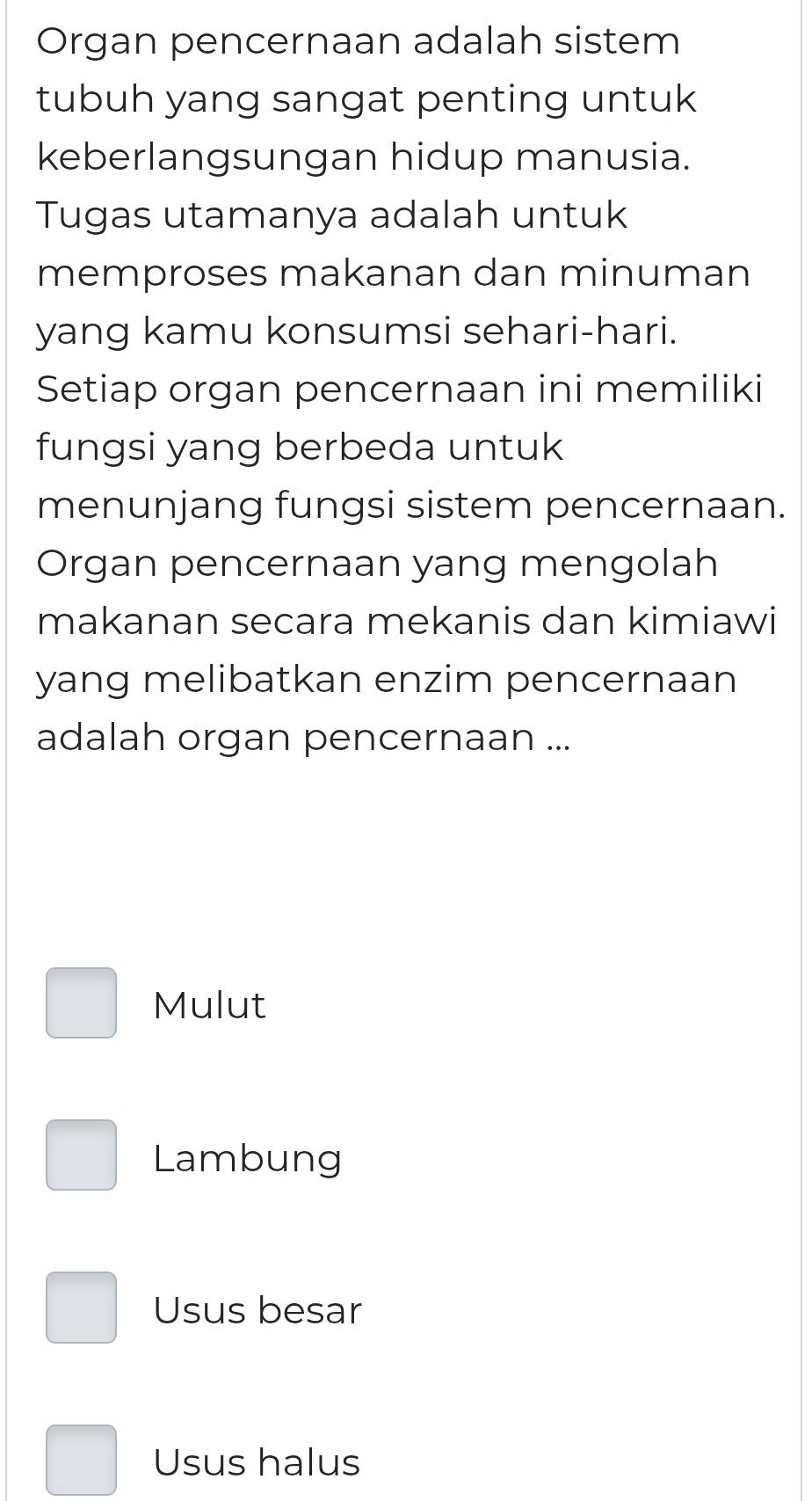 Organ pencernaan adalah sistem
tubuh yang sangat penting untuk
keberlangsungan hidup manusia.
Tugas utamanya adalah untuk
memproses makanan dan minuman
yang kamu konsumsi sehari-hari.
Setiap organ pencernaan ini memiliki
fungsi yang berbeda untuk
menunjang fungsi sistem pencernaan.
Organ pencernaan yang mengolah
makanan secara mekanis dan kimiawi
yang melibatkan enzim pencernaan
adalah organ pencernaan ...
Mulut
Lambung
Usus besar
Usus halus