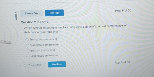 Previous Page Next Page Page 9 of 30
Question 9 (3 points)
Which type of assessment involves comparing a student's current performance with
their previous performance?
Vion 2 Saved Formative assessment
Summative assessment
Ipsative assessment
Diagnostic assessment
Previous Page Next Page Page 9 of 30