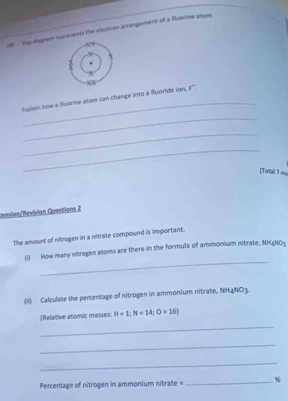 The diagram represents the electron arrangement of a fluorine atom. 
_ 
Explain how a fluorine stom can change into a fluoride ion, F ~. 
_ 
_ 
_ 
(Total 7 mạ 
tension/Revision Questions 2 
The amount of nitrogen in a nitrate compound is important. 
_ 
(i) How many nitrogen atoms are there in the formula of ammonium nitrate, NH4NO3
(ii) Calculate the percentage of nitrogen in ammonium nitrate, NH_4NO_3
(Relative atomic masses: H=1; N=14; O=16)
_ 
_ 
_ 
_% 
Percentage of nitrogen in ammonium nitrate =