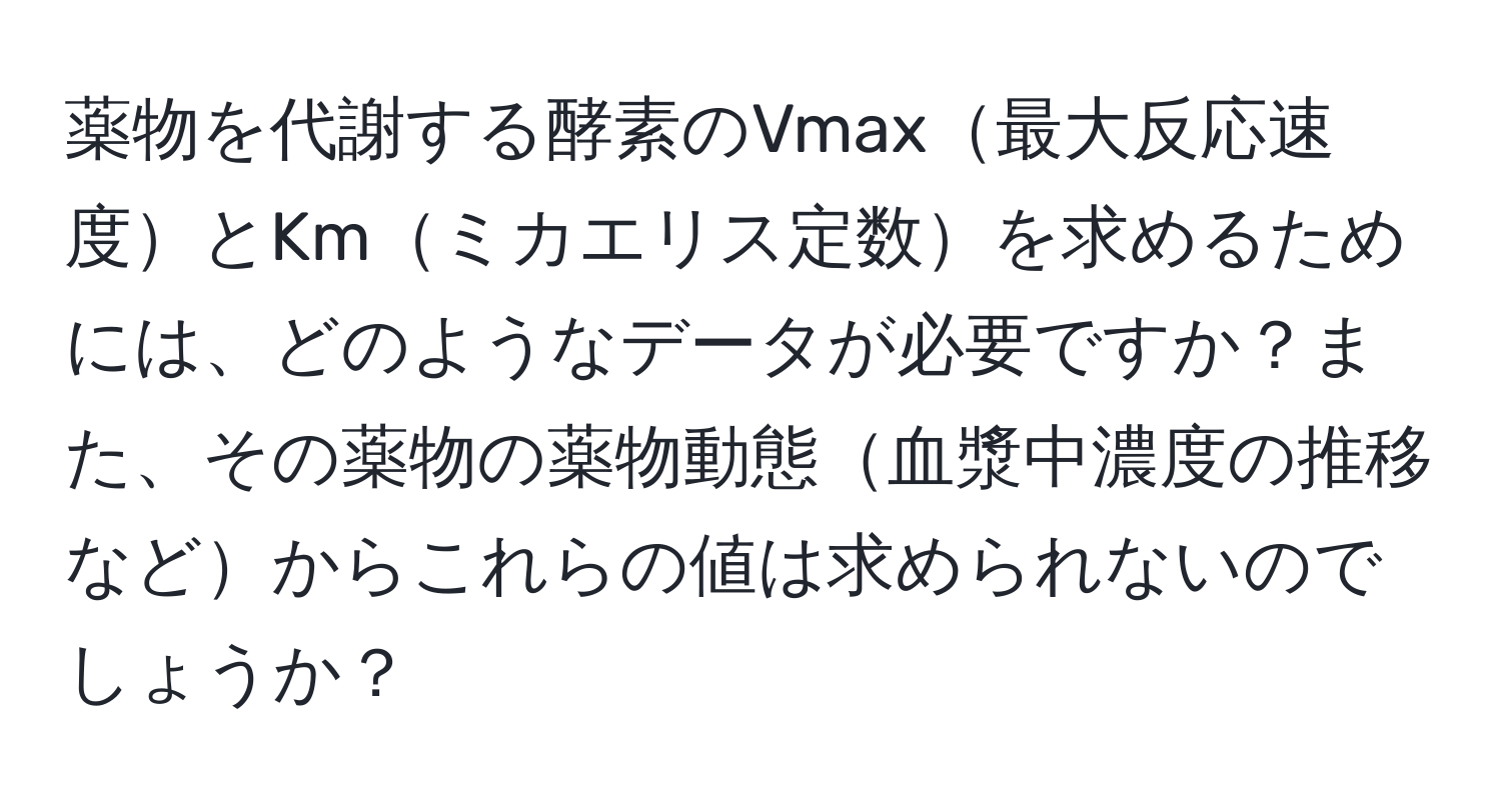 薬物を代謝する酵素のVmax最大反応速度とKmミカエリス定数を求めるためには、どのようなデータが必要ですか？また、その薬物の薬物動態血漿中濃度の推移などからこれらの値は求められないのでしょうか？