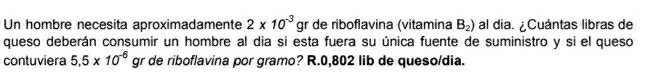 Un hombre necesita aproximadamente 2* 10^(-3) gr de riboflavina (vitamina B_2) al dia. ¿Cuántas libras de 
queso deberán consumir un hombre al dia si esta fuera su única fuente de suministro y si el queso 
contuviera 5.5* 10^(-6) gr de riboflavina por gramo? R. 0,802 lib de queso/dia.