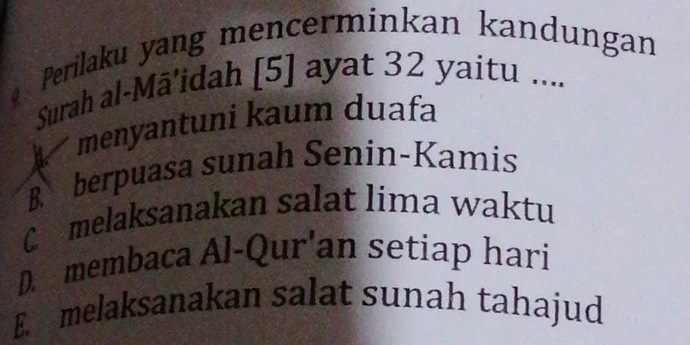 Perilaku yang mencerminkan kandungan
Surah al-Mâ'idah [5] ayat 32 yaitu ....
menyantuni kaum duafa
B. berpuasa sunah Senin-Kamis
Cmelaksanakan salat lima waktu
D. membaca Al-Qur'an setiap hari
E. melaksanakan salat sunah tahajud