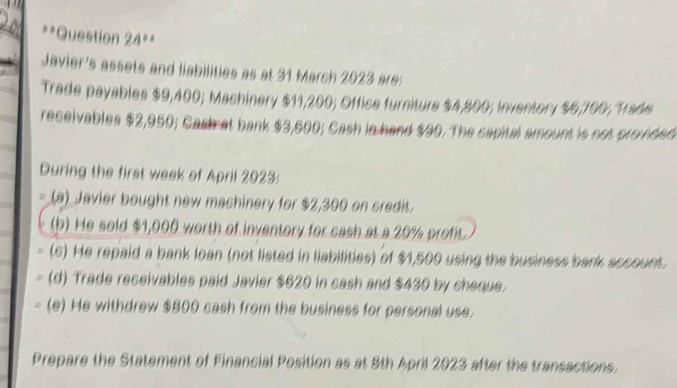 Question 24**
Javier's assets and liabilities as at 31 March 2023 are:
Trade payables $9,400; Machinery $11,200; Office furniture $4,800; Inventory $6,700; Trade
receivables $2,950; Cash at bank $3,600; Cash in hand $90. The capital amount is not provided
During the first week of April 2023:
(a) Javier bought new machinery for $2,300 on credit.
(b) He sold $1,000 worth of inventory for cash at a 20% profit.
(s) He repaid a bank loan (not listed in liabilities) of $1,500 using the business bank account.
(d) Trade receivables paid Javier $620 in cash and $430 by cheque.
(e) He withdrew $800 cash from the business for personal use.
Prepare the Statement of Financial Position as at 8th April 2023 after the transactions.