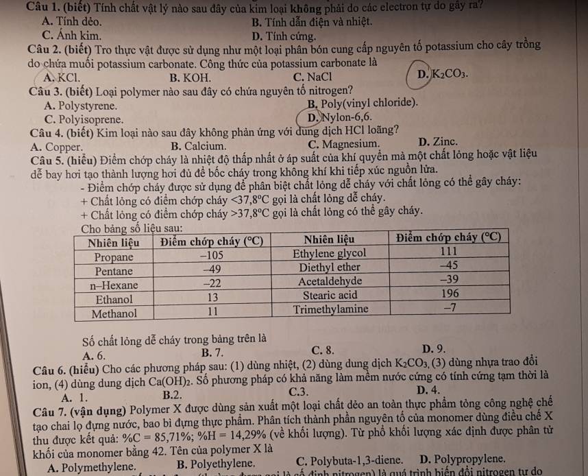 (biết) Tính chất vật lý nào sau đây của kim loại không phải do các electron tự do gây ra?
A. Tính dẻo. B. Tính dẫn điện và nhiệt.
C. Ánh kim. D. Tính cứng.
Câu 2. (biết) Tro thực vật được sử dụng như một loại phân bón cung cấp nguyên tố potassium cho cây trồng
do chứa muối potassium carbonate. Công thức của potassium carbonate là
A. KCl. B. KOH. C. NaCl
D. K_2CO_3.
Câu 3. (biết) Loại polymer nào sau đây có chứa nguyên tố nitrogen?
A. Polystyrene. B. Poly(vinyl chloride).
C. Polyisoprene. D. Nylon-6,6.
Câu 4. (biết) Kim loại nào sau đây không phản ứng với dung dịch HCl loãng?
A. Copper. B. Calcium. C. Magnesium. D. Zinc.
Câu 5. (hiểu) Điểm chớp cháy là nhiệt độ thấp nhất ở áp suất của khí quyền mà một chất lỏng hoặc vật liệu
dễ bay hơi tạo thành lượng hơi đủ để bốc cháy trong không khí khi tiếp xúc nguồn lửa.
- Điểm chớp cháy được sử dụng để phân biệt chất lỏng dễ cháy với chất lỏng có thể gây cháy:
+ Chất lỏng có điểm chớp cháy <37,8°C gọi là chất lỏng dễ cháy.
+ Chất lỏng có điểm chớp cháy 37,8°C gọi là chất lỏng có thể gây cháy.
ố chất lỏng dễ cháy trong bảng trên là
A. 6. B. 7. C. 8. D. 9.
Câu 6. (hiểu) Cho các phương pháp sau: (1) dùng nhiệt, (2) dùng dung dịch K_2CO_3,(3) dùng nhựa trao đổi
ion, (4) dùng dung dịch Ca(OH)_2 2. Số phương pháp có khả năng làm mềm nước cứng có tính cứng tạm thời là
A. 1. B.2. C.3. D. 4.
Câu 7. (vận dụng) Polymer X được dùng sản xuất một loại chất dẻo an toàn thực phẩm tỏng công nghệ chế
tạao chai lọ đựng nước, bao bì dựng thực phẩm. Phân tích thành phần nguyên tố của monomer dùng điều chế X
thu được kết quả: % C=85,71% ;% H=14,29% (về khối lượng). Từ phổ khối lượng xác định được phân tử
khối của monomer bằng 42. Tên của polymer X là
A. Polymethylene. B. Polyethylene. C. Polybuta-1,3-diene. D. Polypropylene.
cố định nitrogen) là quá trình biển đổi nitrogen tư do