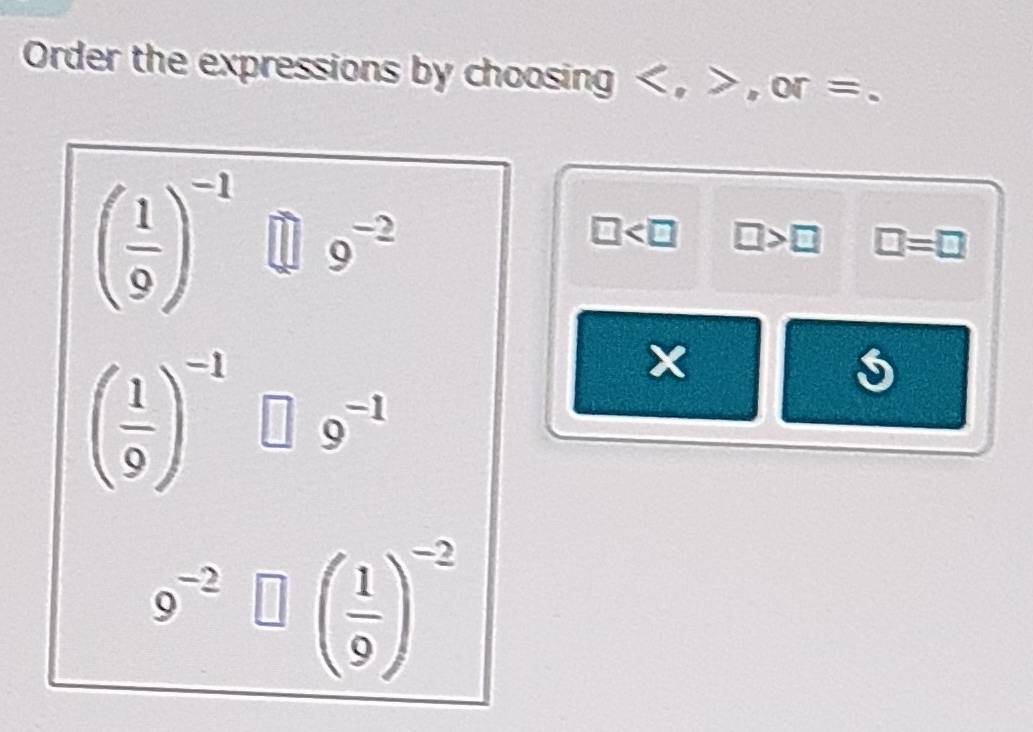 Order the expressions by choosing , . or =
( 1/9 )^-1 □ 9^(-2)
□ □ >□ □ =□
( 1/9 )^-1□ 9^(-1)
9^(-2)□ beginpmatrix  1/9 end(pmatrix)^(-2)