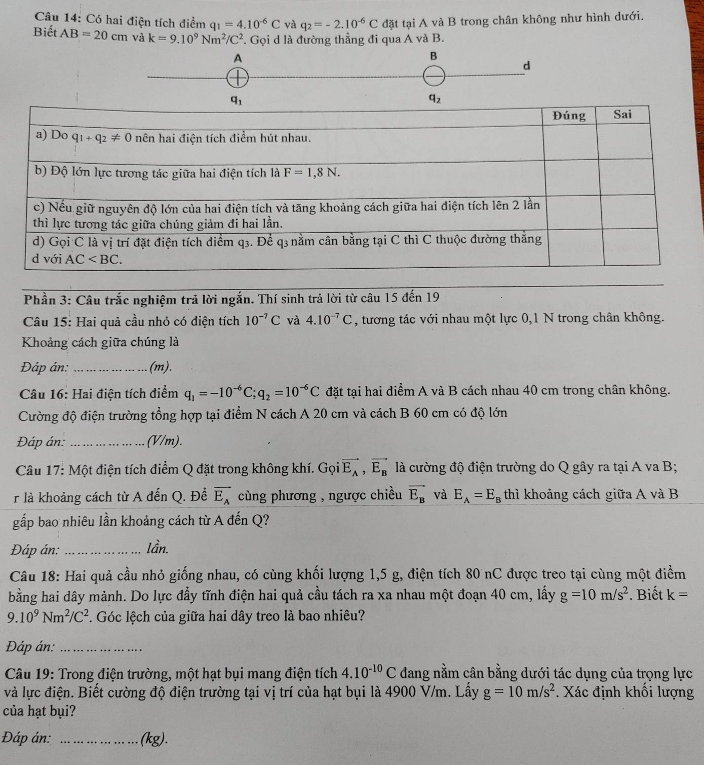 Có hai điện tích điểm q_1=4.10^(-6)C và q_2=-2.10^(-6)C đặt tại A và B trong chân không như hình dưới.
Biết AB=20cm và k=9.10^9Nm^2/C^2 *. Gọi d là đường thẳng đi qua A và B.
A
B
d
Phần 3: Câu trắc nghiệm trả lời ngắn. Thí sinh trả lời từ câu 15 đến 19
Câu 15: Hai quả cầu nhỏ có điện tích 10^(-7)C và 4.10^(-7)C , tương tác với nhau một lực 0,1 N trong chân không.
Khoảng cách giữa chúng là
Đáp án: _(m).
Câu 16: Hai điện tích điểm q_1=-10^(-6)C;q_2=10^(-6)C đặt tại hai điểm A và B cách nhau 40 cm trong chân không.
Cường độ điện trường tổng hợp tại điểm N cách A 20 cm và cách B 60 cm có độ lớn
Đáp án: _(V/m).
Câu 17: Một điện tích điểm Q đặt trong không khí. Gọi vector E_A,vector E_B là cường độ điện trường do Q gây ra tại A va B;
r là khoảng cách từ A đến Q. Để vector E_A cùng phương , ngược chiều vector E_B và E_A=E_B thì khoảng cách giữa A và B
gấp bao nhiêu lần khoảng cách từ A đến Q?
Đáp án: _lần.
Câu 18: Hai quả cầu nhỏ giống nhau, có cùng khối lượng 1,5 g, điện tích 80 nC được treo tại cùng một điểm
bằng hai dây mảnh. Do lực đầy tĩnh điện hai quả cầu tách ra xa nhau một đoạn 40 cm, lấy g=10m/s^2 *. Biết k=
9.10^9Nm^2/C^2 *. Góc lệch của giữa hai dây treo là bao nhiêu?
Đáp án:_
Câu 19: Trong điện trường, một hạt bụi mang điện tích 4.10^(-10)C đang nằm cân bằng dưới tác dụng của trọng lực
và lực điện. Biết cường độ điện trường tại vị trí của hạt bụi là 4900 V/m. Lấy g=10m/s^2. Xác định khối lượng
của hạt bụi?
Đáp án: _(kg).