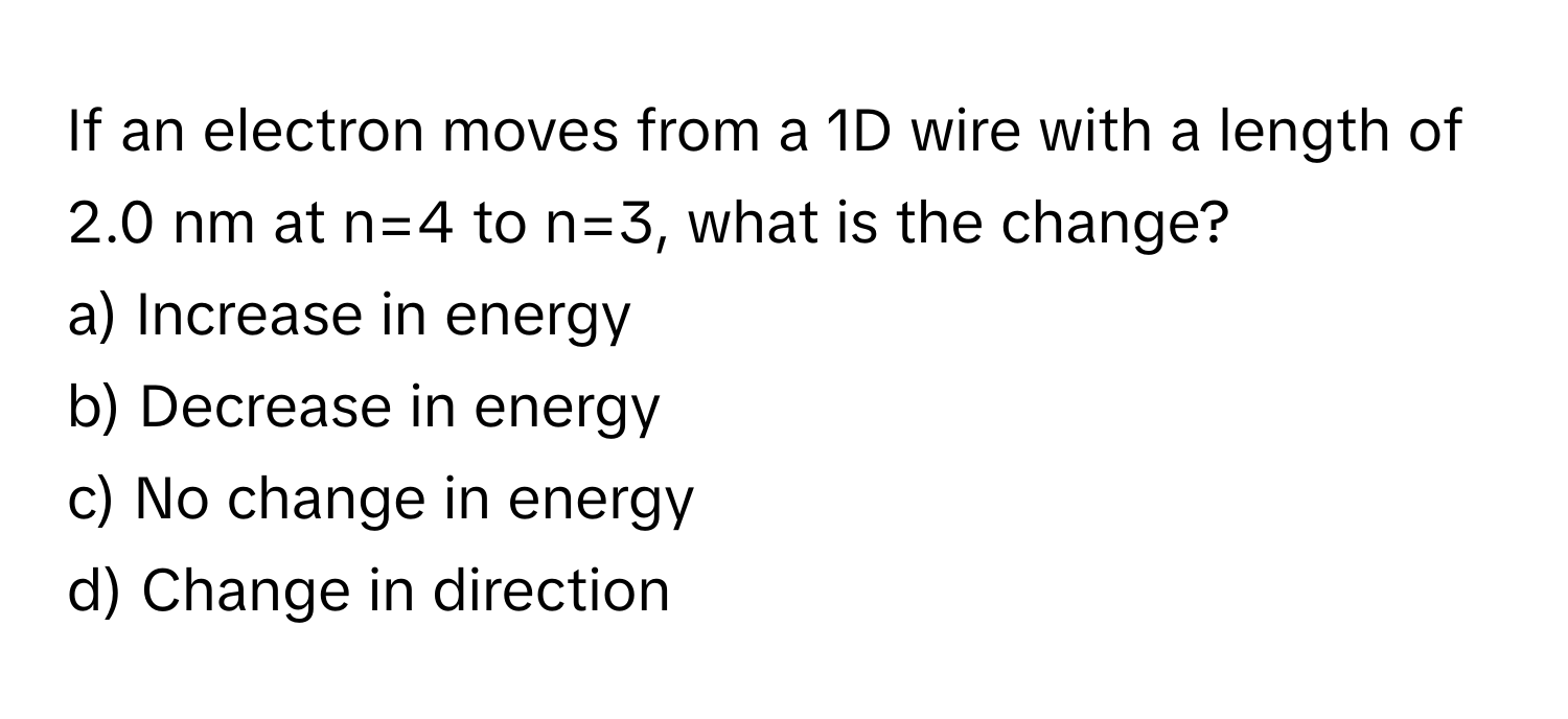 If an electron moves from a 1D wire with a length of 2.0 nm at n=4 to n=3, what is the change?

a) Increase in energy
b) Decrease in energy
c) No change in energy
d) Change in direction