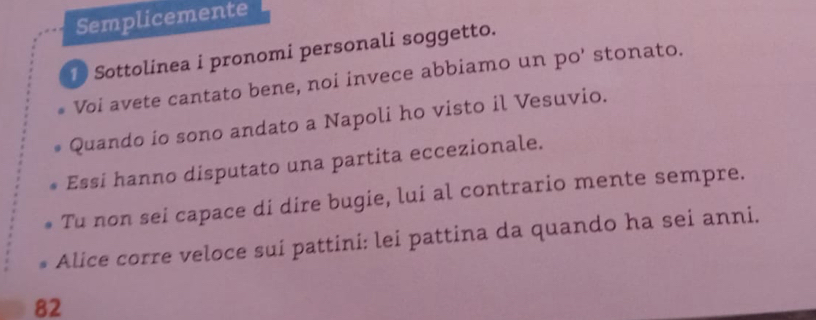 Semplicemente 
Sottolinea i pronomi personali soggetto. 
Voi avete cantato bene, noi invece abbiamo un po' stonato. 
Quando io sono andato a Napoli ho visto il Vesuvio. 
Essi hanno disputato una partita eccezionale. 
Tu non sei capace di dire bugie, lui al contrario mente sempre. 
Alice corre veloce sui pattini: lei pattina da quando ha sei anni. 
82