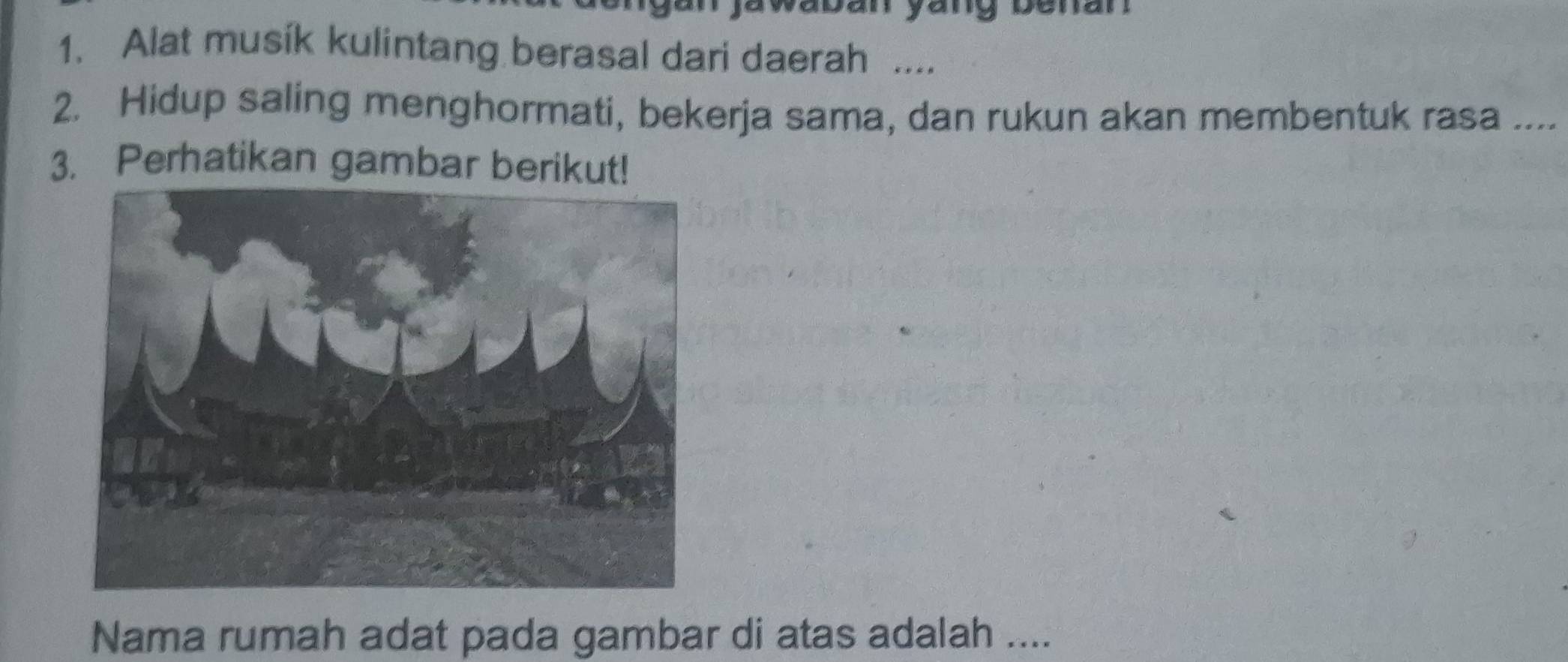 yang benan 
1. Alat musik kulintang berasal dari daerah .... 
2. Hidup saling menghormati, bekerja sama, dan rukun akan membentuk rasa .... 
3. Perhatikan gambar berikut! 
Nama rumah adat pada gambar di atas adalah ....