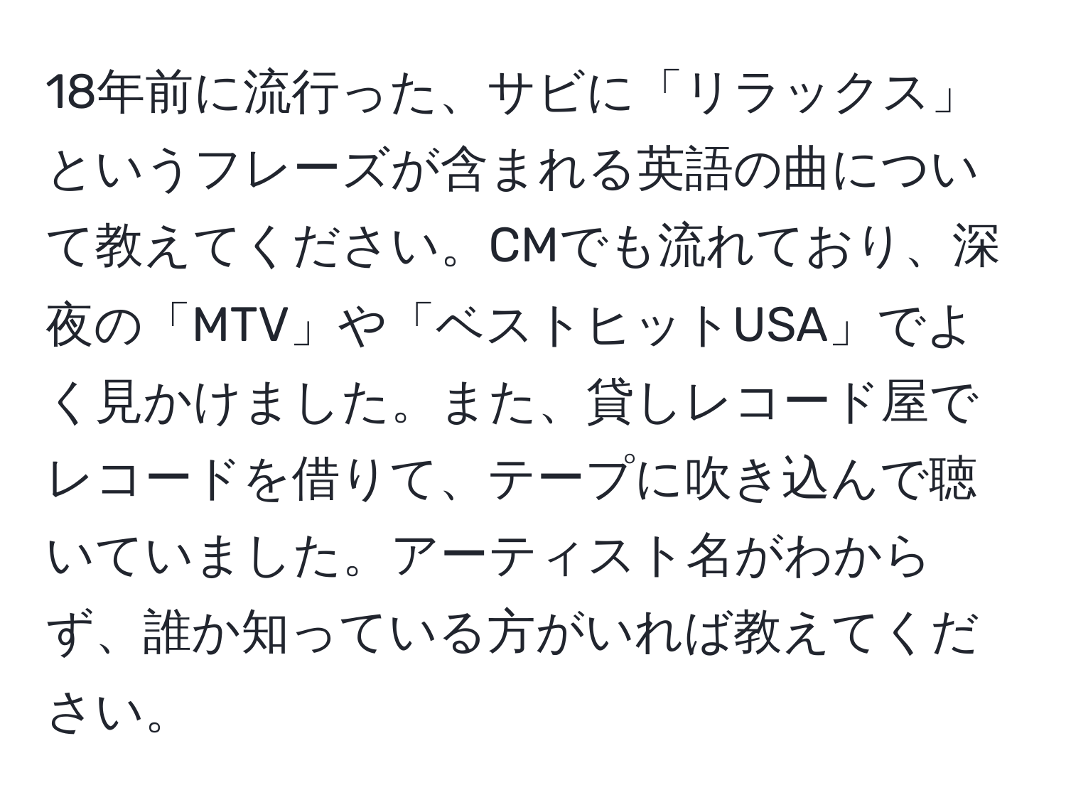 18年前に流行った、サビに「リラックス」というフレーズが含まれる英語の曲について教えてください。CMでも流れており、深夜の「MTV」や「ベストヒットUSA」でよく見かけました。また、貸しレコード屋でレコードを借りて、テープに吹き込んで聴いていました。アーティスト名がわからず、誰か知っている方がいれば教えてください。