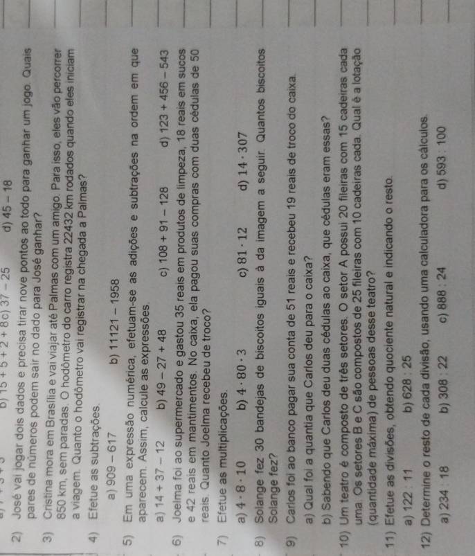 15+5+2+8c)37-25 d) 45-18
2) José vai jogar dois dados e precisa tirar nove pontos ao todo para ganhar um jogo. Quais
pares de números podem sair no dado para José ganhar?
3) Cristina mora em Brasília e vai viajar até Palmas com um amigo. Para isso, eles vão percorrer
850 km, sem paradas. O hodômetro do carro registra 22432 km rodados quando eles iniciam
a viagem. Quanto o hodômetro vai registrar na chegada a Palmas?
4) Efetue as subtrações.
a) 909-617 b) 11121-1958
5) Em uma expressão numérica, efetuam-se as adições e subtrações na ordem em que
aparecem. Assim, calcule as expressões.
a) 14+37-12 b) 49-27+48 c) 108+91-128 d) 123+456-543
6) Joelma foi ao supermercado e gastou 35 reais em produtos de limpeza, 18 reais em sucos
e 42 reais em mantimentos. No caixa, ela pagou suas compras com duas cédulas de 50
reais. Quanto Joelma recebeu de troco?
7) Efetue as multiplicações.
a) 4· 8· 10 b) 4· 80· 3 c) 81· 12 d) 14· 307
8) Solange fez 30 bandejas de biscoítos iguais à da imagem a seguír. Quantos biscoitos
Solange fez?
9) Carlos foi ao banco pagar sua conta de 51 reais e recebeu 19 reais de troco do caixa.
a) Qual foi a quantia que Carlos deu para o caixa?
b) Sabendo que Carlos deu duas cédulas ao caixa, que cédulas eram essas?
10) Um teatro é composto de três setores. O setor A possui 20 fileiras com 15 cadeiras cada
uma. Os setores B e C são compostos de 25 fileiras com 10 cadeiras cada. Qual é a lotação
(quantidade máxima) de pessoas desse teatro?
11) Efetue as divisões, obtendo quociente natural e indicando o resto.
a) 122:11 b) 628:25
12) Determine o resto de cada divisão, usando uma calculadora para os cálculos.
a) 234:18 b) 308:22 C) 888:24 d) 593:100