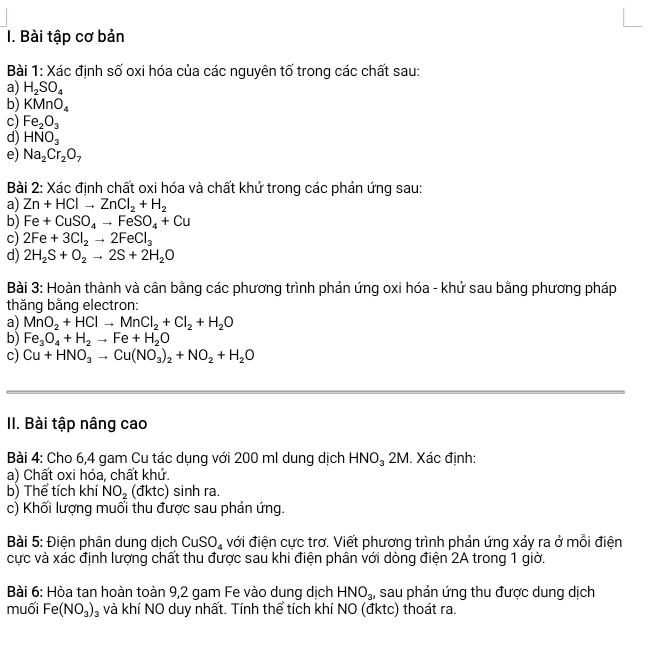 Bài tập cơ bản
Bài 1: Xác định số oxi hóa của các nguyên tố trong các chất sau:
a) H_2SO_4
b) KMnO_4
c) Fe_2O_3
d) HNO_3
e) Na_2Cr_2O_7
Bài 2: Xác định chất oxi hóa và chất khử trong các phản ứng sau:
a) Zn+HClto ZnCl_2+H_2
b) Fe+CuSO_4to FeSO_4+Cu
c) 2Fe+3Cl_2to 2FeCl_3
d) 2H_2S+O_2to 2S+2H_2O
Bài 3: Hoàn thành và cân bằng các phương trình phản ứng oxi hóa - khứ sau bằng phương pháp
thăng bằng electron:
a) MnO_2+HClto MnCl_2+Cl_2+H_2O
b) Fe_3O_4+H_2to Fe+H_2O
c) Cu+HNO_3to Cu(NO_3)_2+NO_2+H_2O
II. Bài tập nâng cao
Bài 4: Cho 6,4 gam Cu tác dụng với 200 ml dung dịch HNO_32M. Xác định:
a) Chất oxi hóa, chất khử.
b) Thể tích khí NO_2 (đktc) sinh ra.
c) Khối lượng muối thu được sau phản ứng.
Bài 5: Điện phân dung dịch CuSO_4 đới điện cực trơ. Viết phương trình phản ứng xảy ra ở mỗi điện
cực và xác định lượng chất thu được sau khi điện phân với dòng điện 2A trong 1 giờ.
Bài 6: Hòa tan hoàn toàn 9,2 gam Fe vào dung dịch HNO_3 , sau phản ứng thu được dung dịch
muối Fe(NO_3)_3 và khí NO duy nhất. Tính thể tích khí NO (đktc) thoát ra.